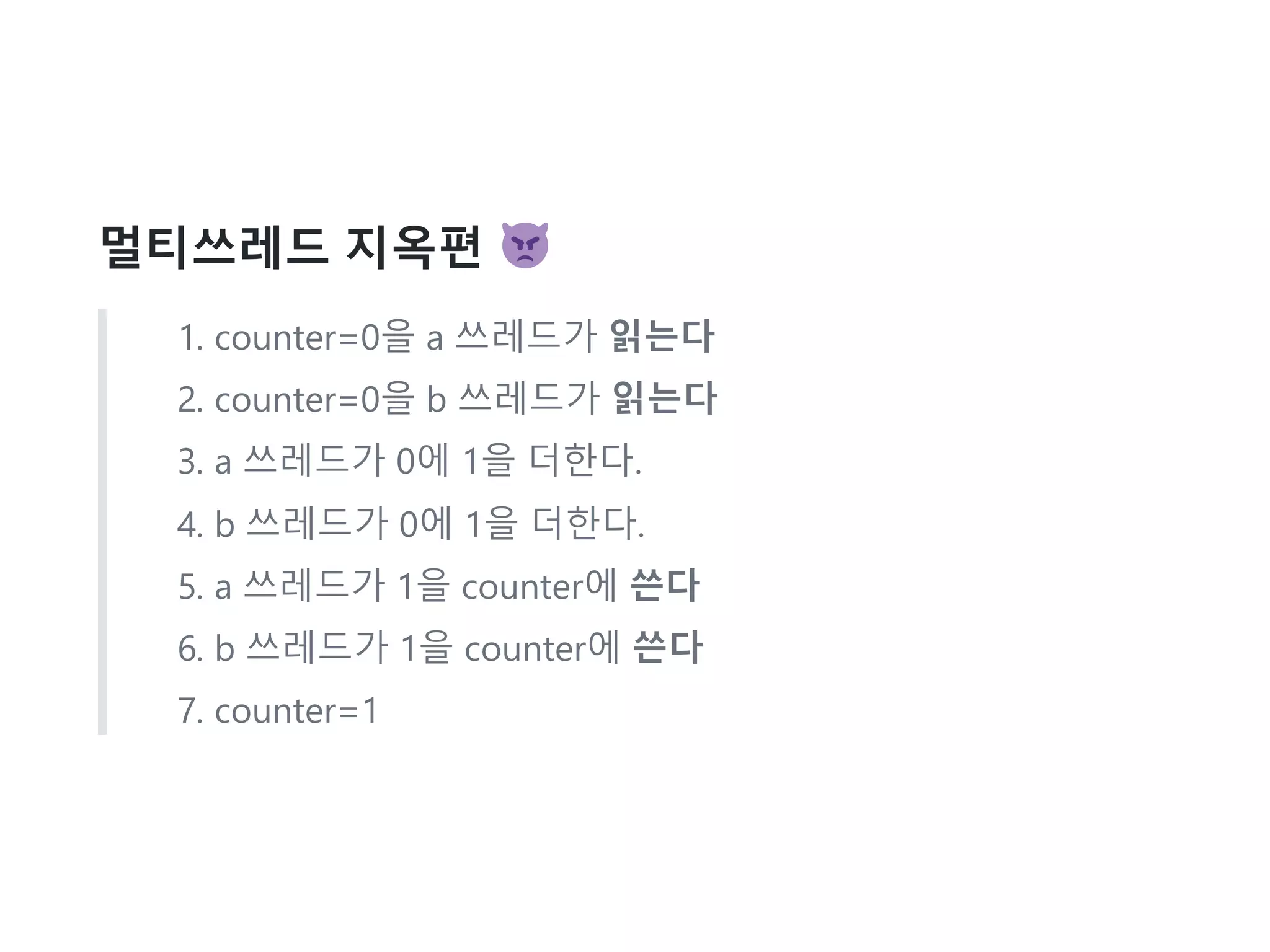 멀티쓰레드 지옥편
1. counter=0을 a 쓰레드가 읽는다
2. counter=0을 b 쓰레드가 읽는다
3. a 쓰레드가 0에 1을 더한다.
4. b 쓰레드가 0에 1을 더한다.
5. a 쓰레드가 1을 counter에 쓴다
6. b 쓰레드가 1을 counter에 쓴다
7. counter=1
 