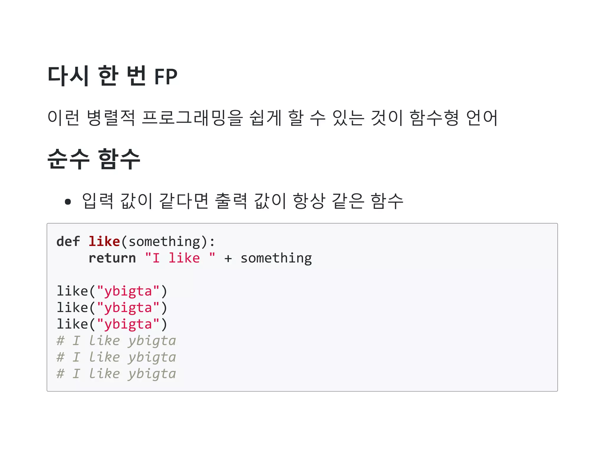 다시 한 번 FP
이런 병렬적 프로그래밍을 쉽게 할 수 있는 것이 함수형 언어
순수 함수
입력 값이 같다면 출력 값이 항상 같은 함수
def like(something):
return "I like " + something
like("ybigta")
like("ybigta")
like("ybigta")
# I like ybigta
# I like ybigta
# I like ybigta
 