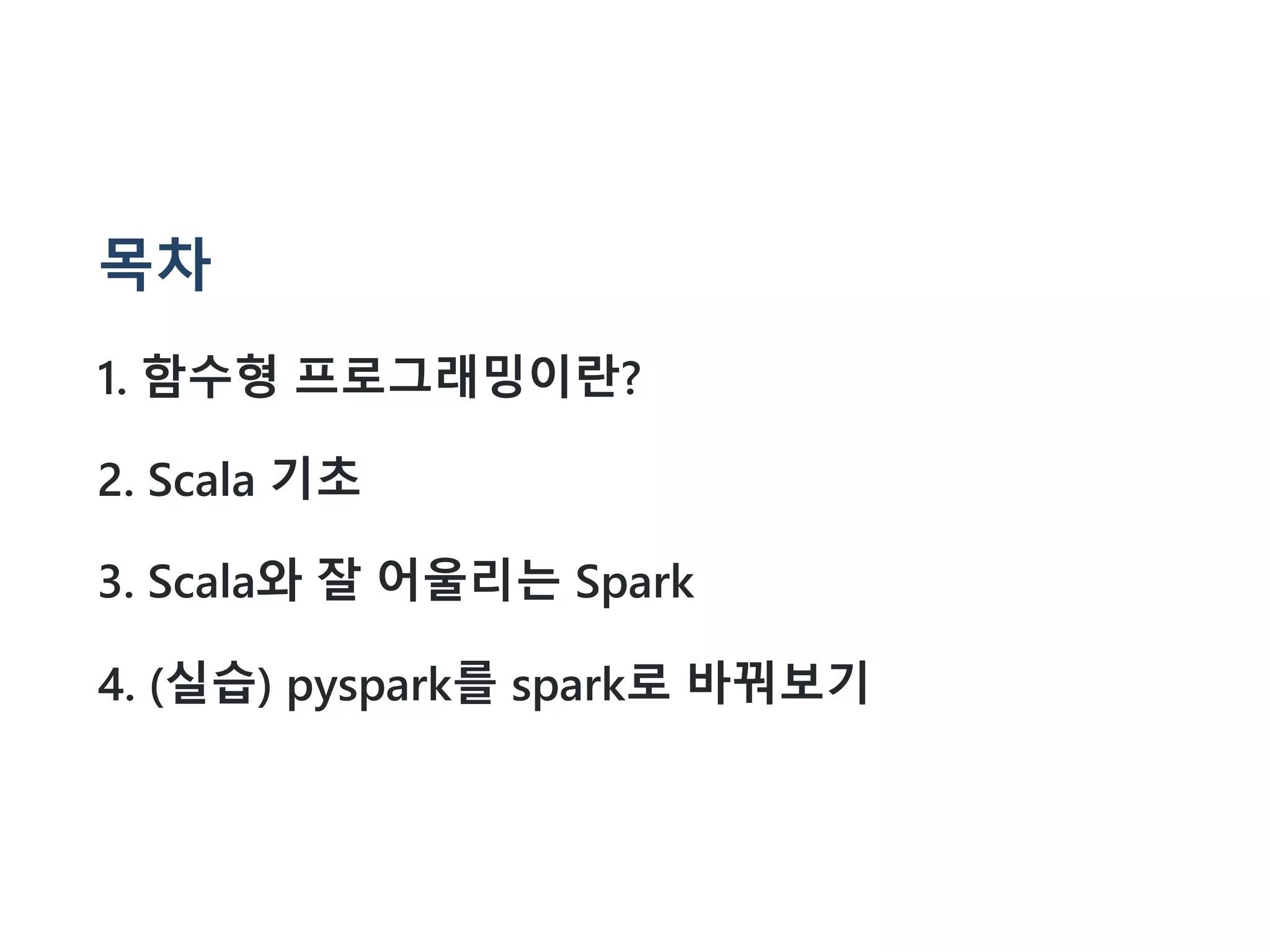 목차
1. 함수형 프로그래밍이란?
2. Scala 기초
3. Scala와 잘 어울리는 Spark
4. (실습) pyspark를 spark로 바꿔보기
 