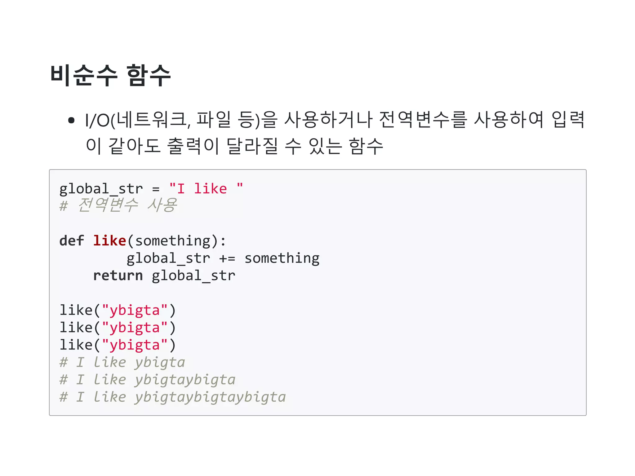 비순수 함수
I/O(네트워크, 파일 등)을 사용하거나 전역변수를 사용하여 입력
이 같아도 출력이 달라질 수 있는 함수
global_str = "I like "
# 전역변수 사용
def like(something):
global_str += something
return global_str
like("ybigta")
like("ybigta")
like("ybigta")
# I like ybigta
# I like ybigtaybigta
# I like ybigtaybigtaybigta
 