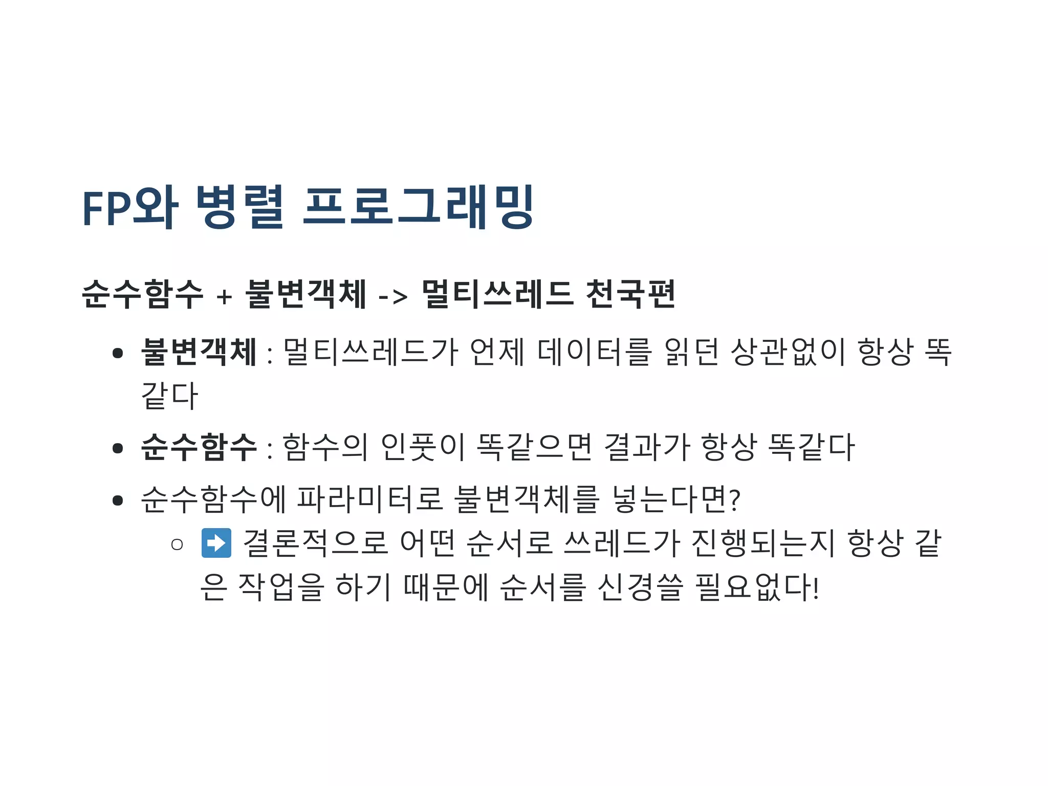 FP와 병렬 프로그래밍
순수함수 + 불변객체 -> 멀티쓰레드 천국편
불변객체 : 멀티쓰레드가 언제 데이터를 읽던 상관없이 항상 똑
같다
순수함수 : 함수의 인풋이 똑같으면 결과가 항상 똑같다
순수함수에 파라미터로 불변객체를 넣는다면?
결론적으로 어떤 순서로 쓰레드가 진행되는지 항상 같
은 작업을 하기 때문에 순서를 신경쓸 필요없다!
 