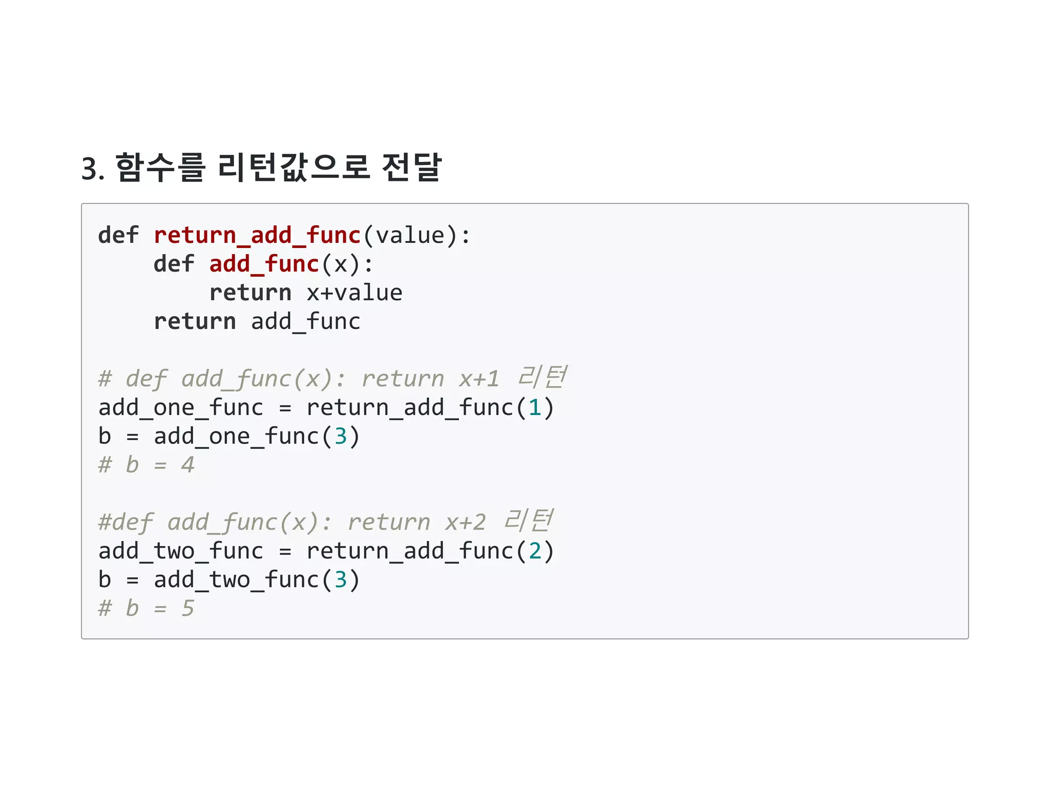 3. 함수를 리턴값으로 전달
def return_add_func(value):
def add_func(x):
return x+value
return add_func
# def add_func(x): return x+1 리턴
add_one_func = return_add_func(1)
b = add_one_func(3)
# b = 4
#def add_func(x): return x+2 리턴
add_two_func = return_add_func(2)
b = add_two_func(3)
# b = 5
 