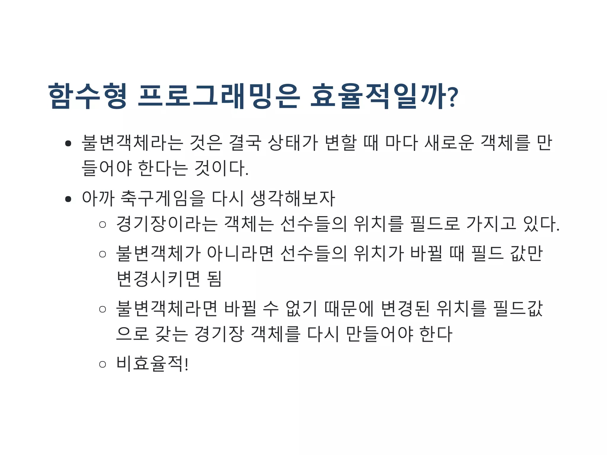 함수형 프로그래밍은 효율적일까?
불변객체라는 것은 결국 상태가 변할 때 마다 새로운 객체를 만
들어야 한다는 것이다.
아까 축구게임을 다시 생각해보자
경기장이라는 객체는 선수들의 위치를 필드로 가지고 있다.
불변객체가 아니라면 선수들의 위치가 바뀔 때 필드 값만
변경시키면 됨
불변객체라면 바뀔 수 없기 때문에 변경된 위치를 필드값
으로 갖는 경기장 객체를 다시 만들어야 한다
비효율적!
 