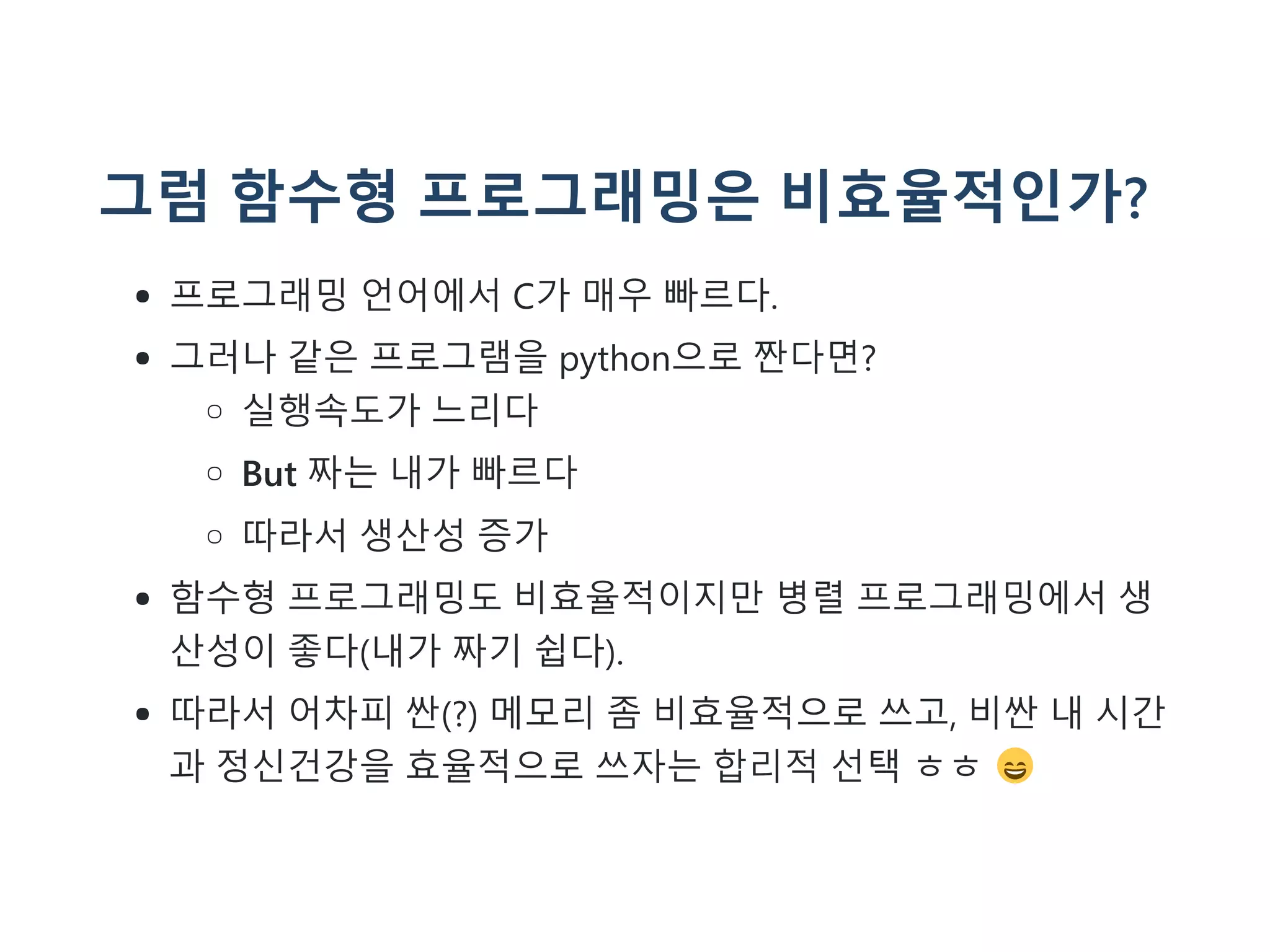 그럼 함수형 프로그래밍은 비효율적인가?
프로그래밍 언어에서 C가 매우 빠르다.
그러나 같은 프로그램을 python으로 짠다면?
실행속도가 느리다
But 짜는 내가 빠르다
따라서 생산성 증가
함수형 프로그래밍도 비효율적이지만 병렬 프로그래밍에서 생
산성이 좋다(내가 짜기 쉽다).
따라서 어차피 싼(?) 메모리 좀 비효율적으로 쓰고, 비싼 내 시간
과 정신건강을 효율적으로 쓰자는 합리적 선택 ㅎㅎ
 