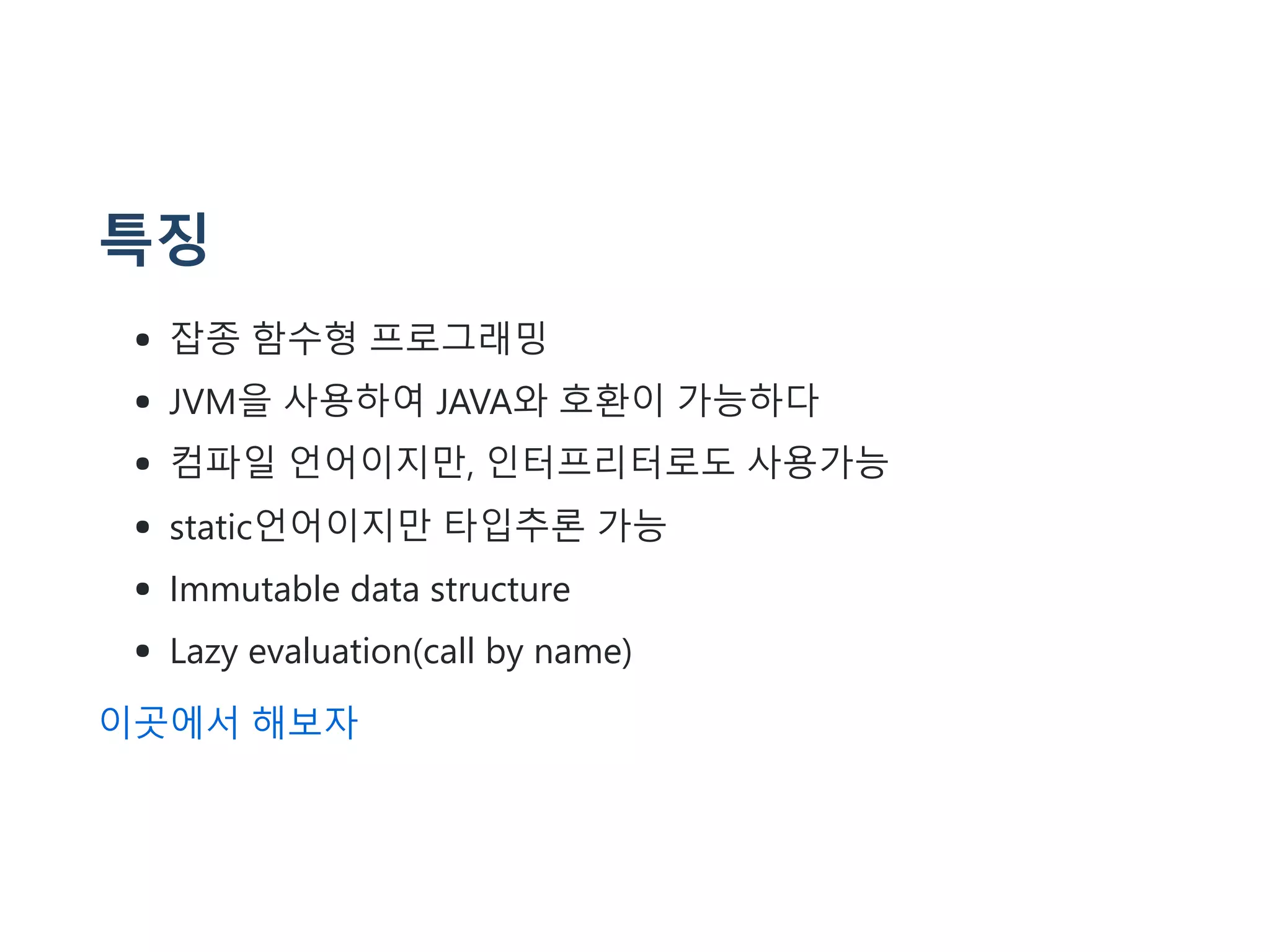 특징
잡종 함수형 프로그래밍
JVM을 사용하여 JAVA와 호환이 가능하다
컴파일 언어이지만, 인터프리터로도 사용가능
static언어이지만 타입추론 가능
Immutable data structure
Lazy evaluation(call by name)
이곳에서 해보자
 