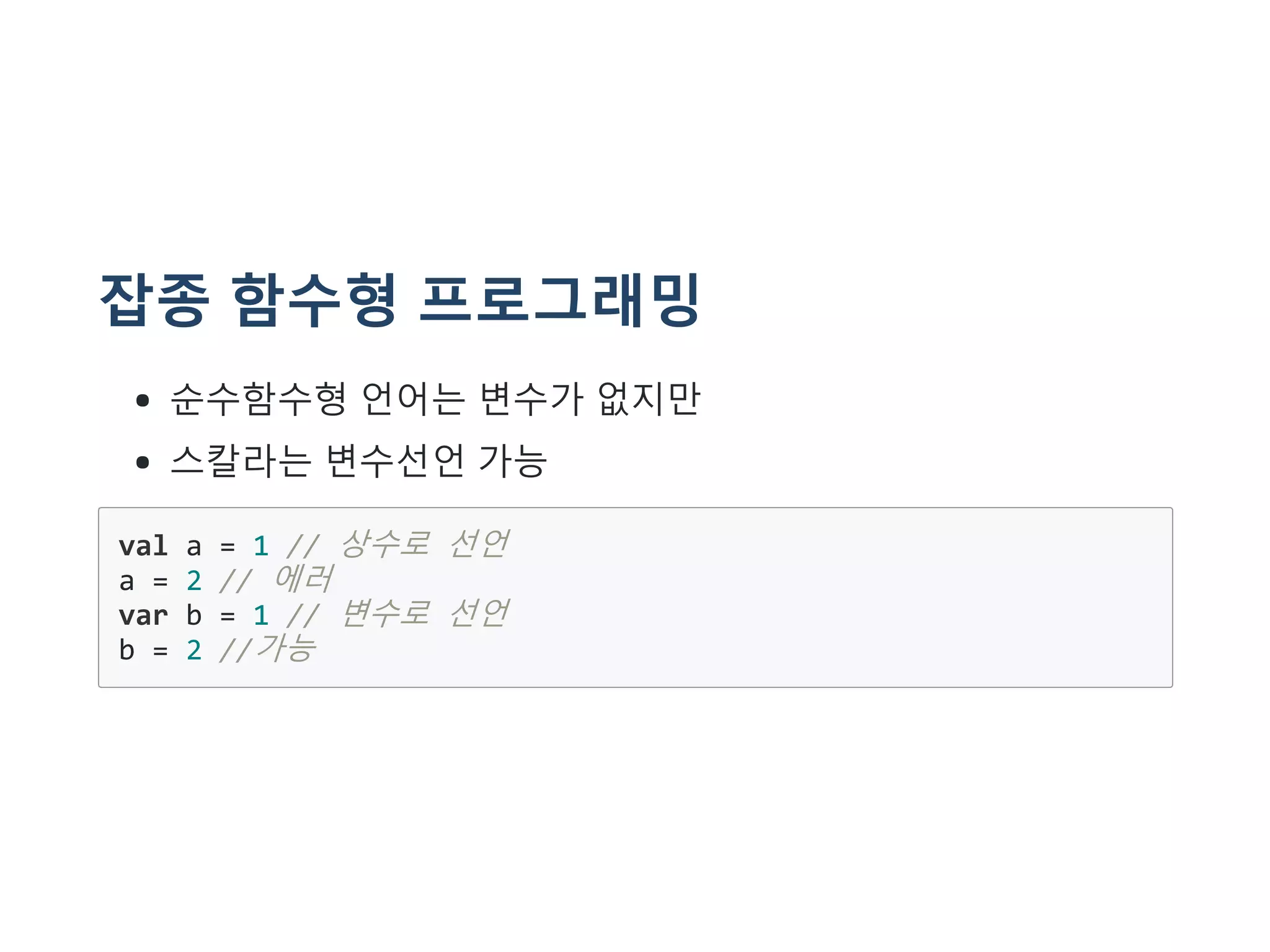 잡종 함수형 프로그래밍
순수함수형 언어는 변수가 없지만
스칼라는 변수선언 가능
val a = 1 // 상수로 선언
a = 2 // 에러
var b = 1 // 변수로 선언
b = 2 //가능
 