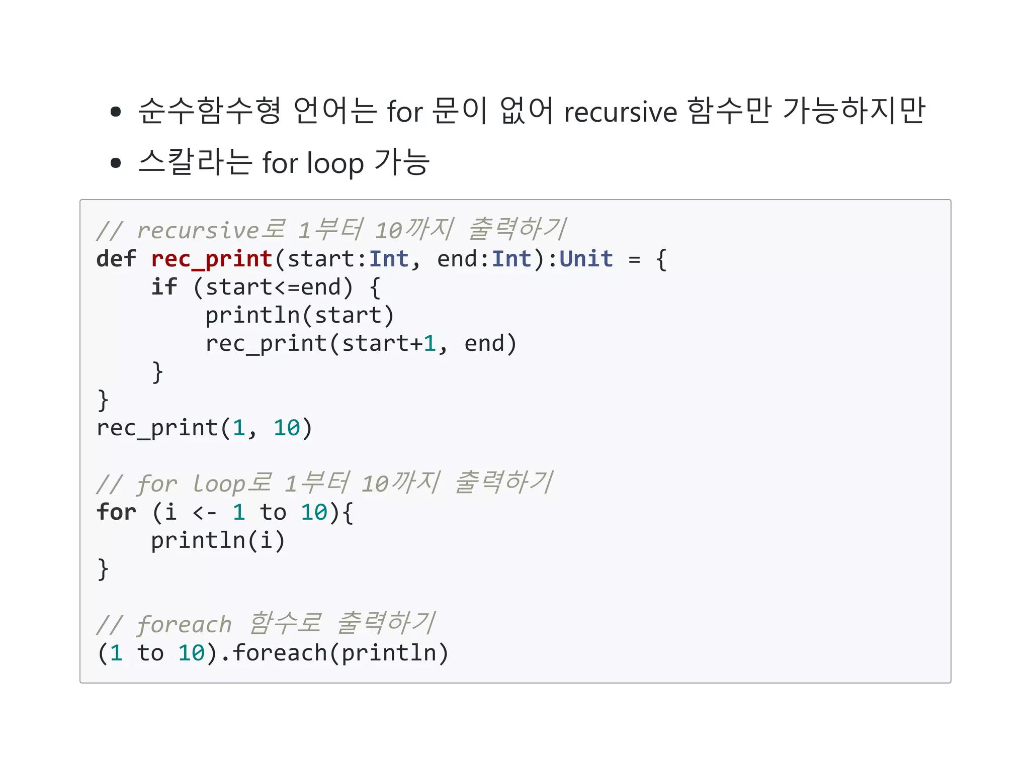순수함수형 언어는 for 문이 없어 recursive 함수만 가능하지만
스칼라는 for loop 가능
// recursive로 1부터 10까지 출력하기
def rec_print(start:Int, end:Int):Unit = {
if (start<=end) {
println(start)
rec_print(start+1, end)
}
}
rec_print(1, 10)
// for loop로 1부터 10까지 출력하기
for (i <- 1 to 10){
println(i)
}
// foreach 함수로 출력하기
(1 to 10).foreach(println)
 