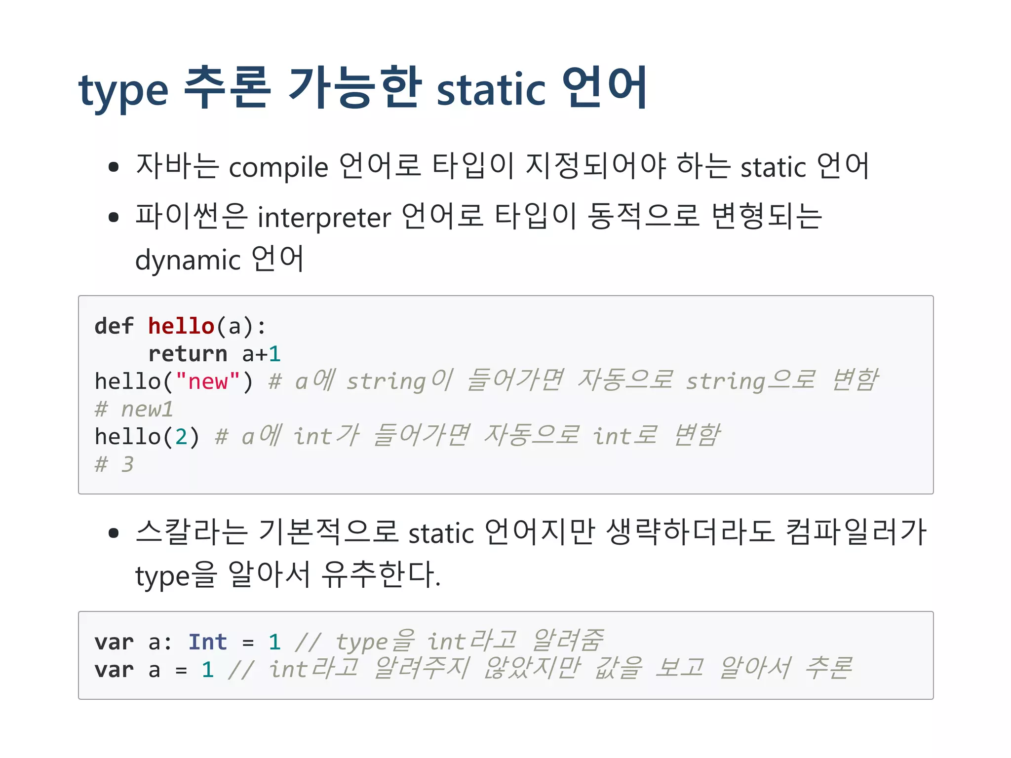 type 추론 가능한 static 언어
자바는 compile 언어로 타입이 지정되어야 하는 static 언어
파이썬은 interpreter 언어로 타입이 동적으로 변형되는
dynamic 언어
def hello(a):
return a+1
hello("new") # a에 string이 들어가면 자동으로 string으로 변함
# new1
hello(2) # a에 int가 들어가면 자동으로 int로 변함
# 3
스칼라는 기본적으로 static 언어지만 생략하더라도 컴파일러가
type을 알아서 유추한다.
var a: Int = 1 // type을 int라고 알려줌
var a = 1 // int라고 알려주지 않았지만 값을 보고 알아서 추론
 