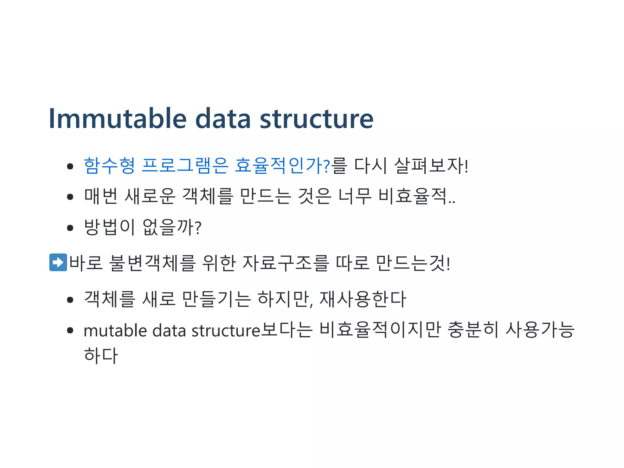 Immutable data structure
함수형 프로그램은 효율적인가?를 다시 살펴보자!
매번 새로운 객체를 만드는 것은 너무 비효율적..
방법이 없을까?
바로 불변객체를 위한 자료구조를 따로 만드는것!
객체를 새로 만들기는 하지만, 재사용한다
mutable data structure보다는 비효율적이지만 충분히 사용가능
하다
 