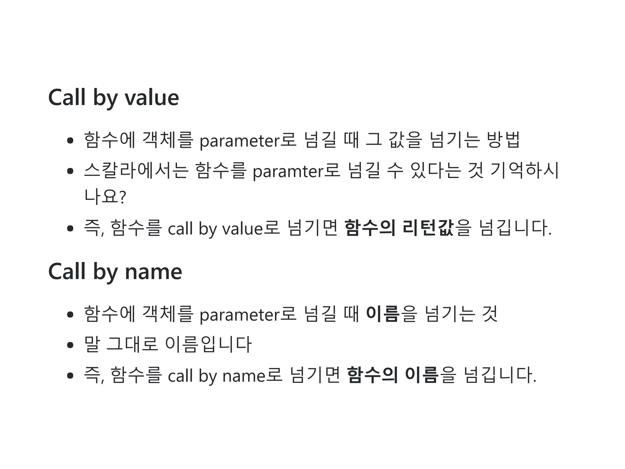 Call by value
함수에 객체를 parameter로 넘길 때 그 값을 넘기는 방법
스칼라에서는 함수를 paramter로 넘길 수 있다는 것 기억하시
나요?
즉, 함수를 call by value로 넘기면 함수의 리턴값을 넘깁니다.
Call by name
함수에 객체를 parameter로 넘길 때 이름을 넘기는 것
말 그대로 이름입니다
즉, 함수를 call by name로 넘기면 함수의 이름을 넘깁니다.
 