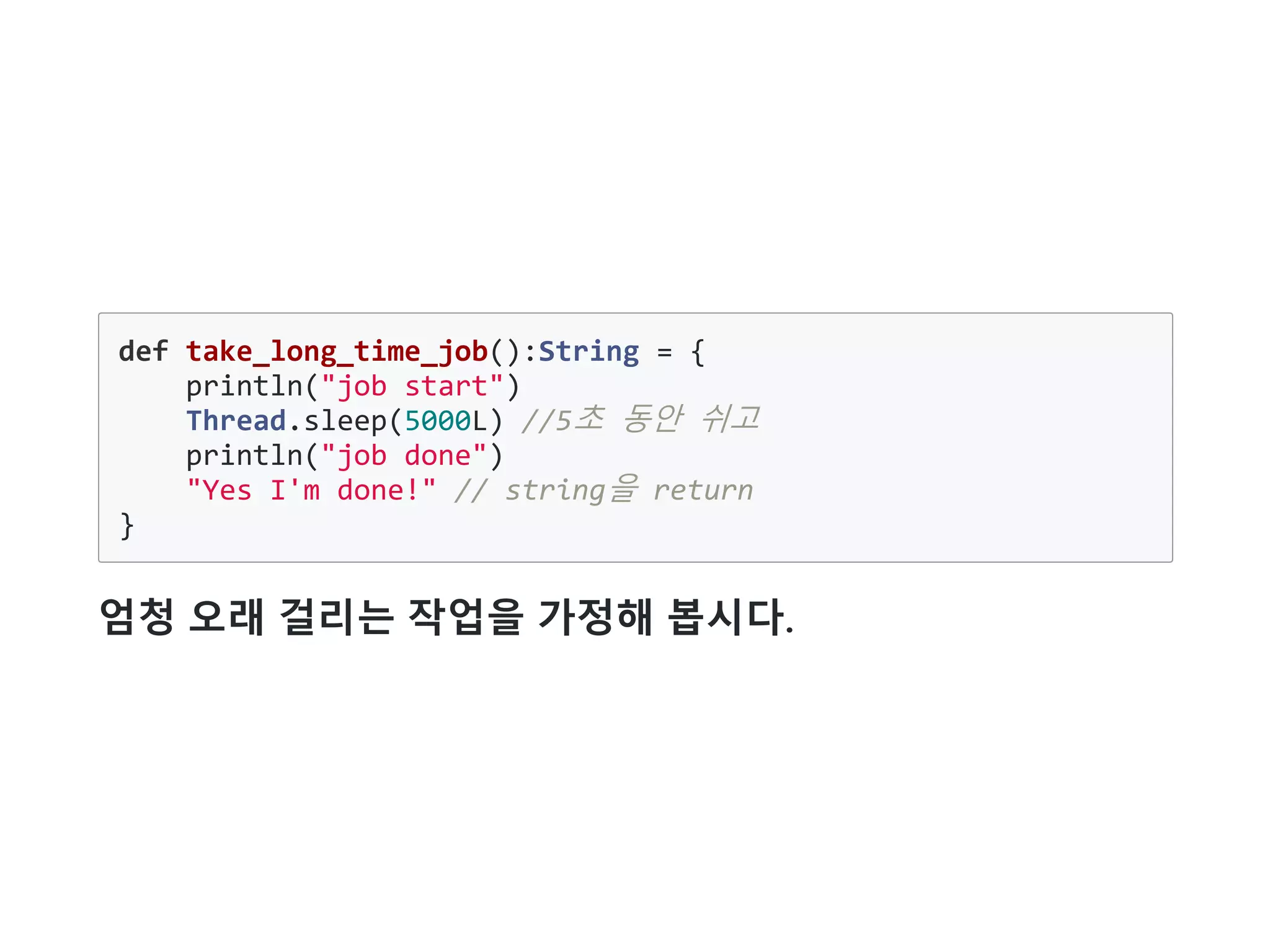 def take_long_time_job():String = {
println("job start")
Thread.sleep(5000L) //5초 동안 쉬고
println("job done")
"Yes I'm done!" // string을 return
}
엄청 오래 걸리는 작업을 가정해 봅시다.
 