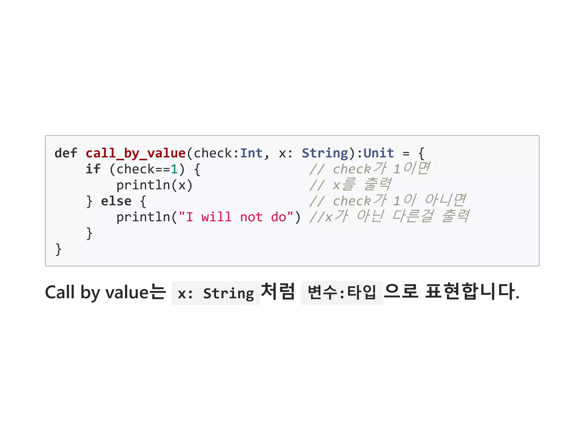 def call_by_value(check:Int, x: String):Unit = {
if (check==1) { // check가 1이면
println(x) // x를 출력
} else { // check가 1이 아니면
println("I will not do") //x가 아닌 다른걸 출력
}
}
Call by value는 x: String 처럼 변수:타입 으로 표현합니다.
 