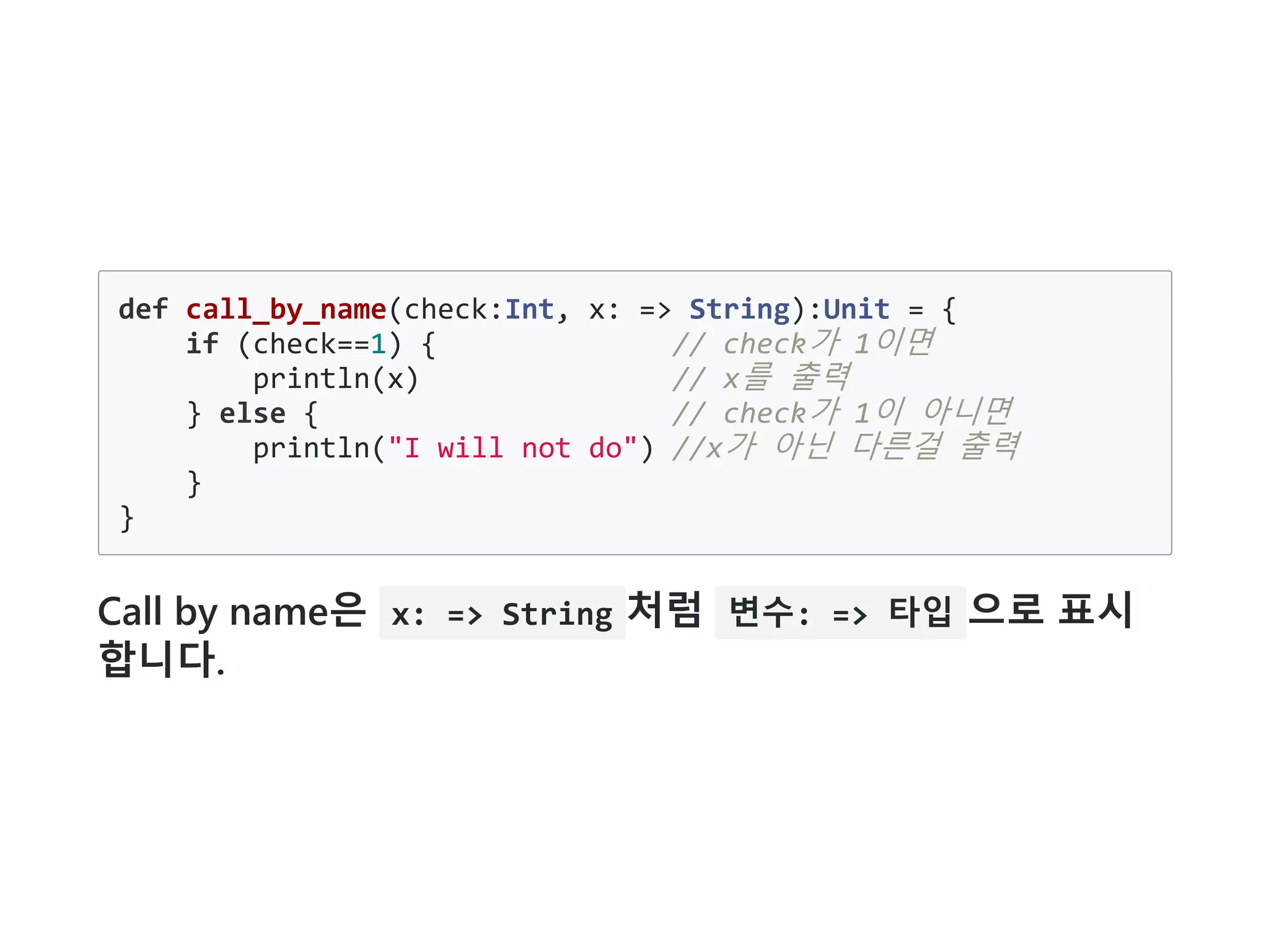 def call_by_name(check:Int, x: => String):Unit = {
if (check==1) { // check가 1이면
println(x) // x를 출력
} else { // check가 1이 아니면
println("I will not do") //x가 아닌 다른걸 출력
}
}
Call by name은 x: => String 처럼 변수: => 타입 으로 표시
합니다.
 