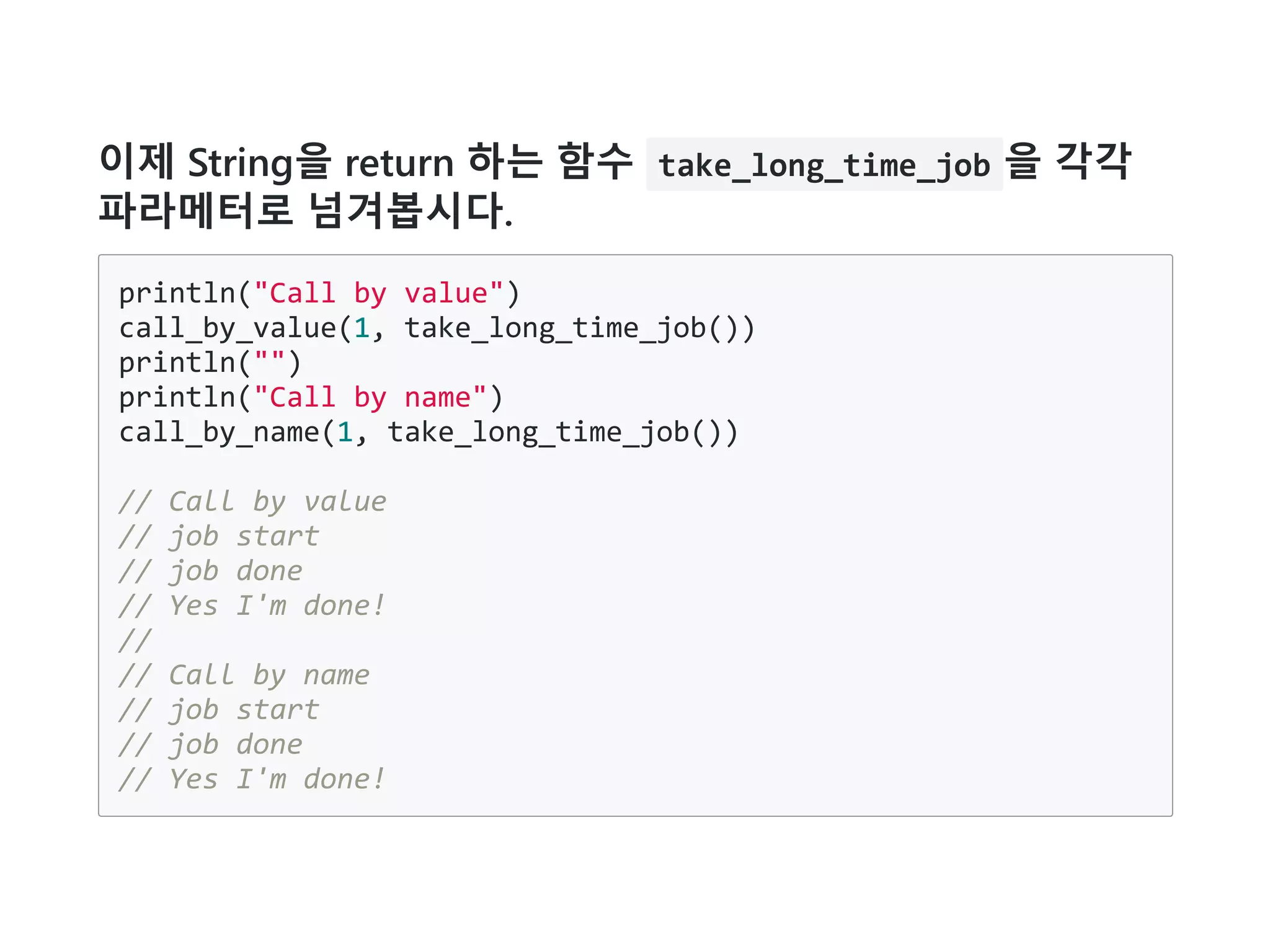 이제 String을 return 하는 함수 take_long_time_job 을 각각
파라메터로 넘겨봅시다.
println("Call by value")
call_by_value(1, take_long_time_job())
println("")
println("Call by name")
call_by_name(1, take_long_time_job())
// Call by value
// job start
// job done
// Yes I'm done!
//
// Call by name
// job start
// job done
// Yes I'm done!
 