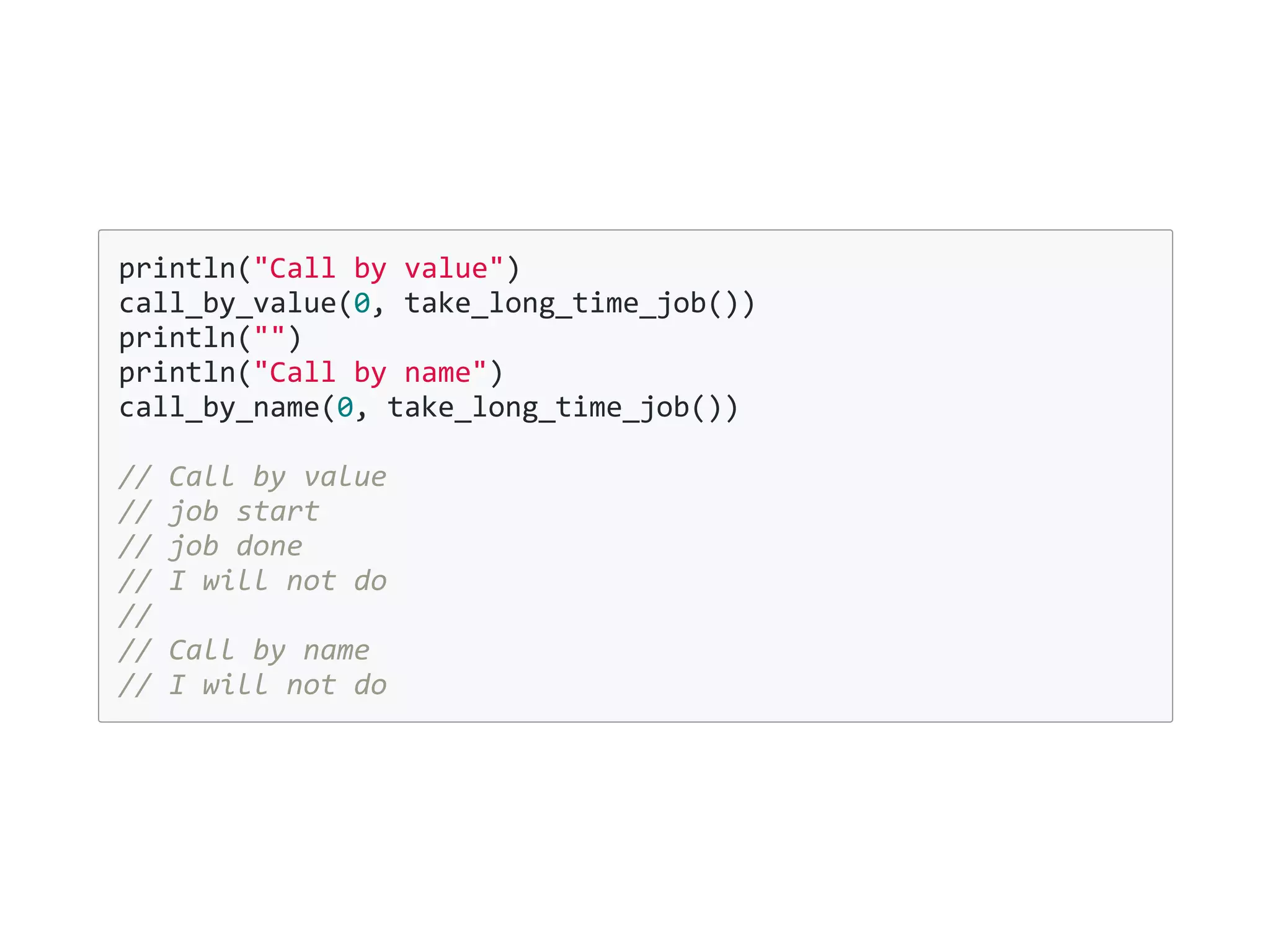 println("Call by value")
call_by_value(0, take_long_time_job())
println("")
println("Call by name")
call_by_name(0, take_long_time_job())
// Call by value
// job start
// job done
// I will not do
//
// Call by name
// I will not do
 