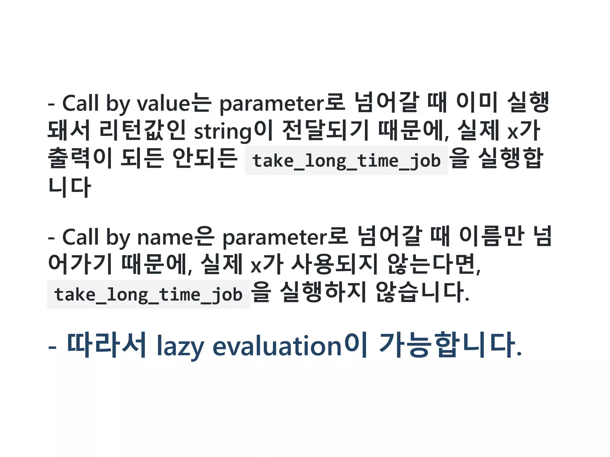 - Call by value는 parameter로 넘어갈 때 이미 실행
돼서 리턴값인 string이 전달되기 때문에, 실제 x가
출력이 되든 안되든 take_long_time_job 을 실행합
니다
- Call by name은 parameter로 넘어갈 때 이름만 넘
어가기 때문에, 실제 x가 사용되지 않는다면,
take_long_time_job 을 실행하지 않습니다.
- 따라서 lazy evaluation이 가능합니다.
 