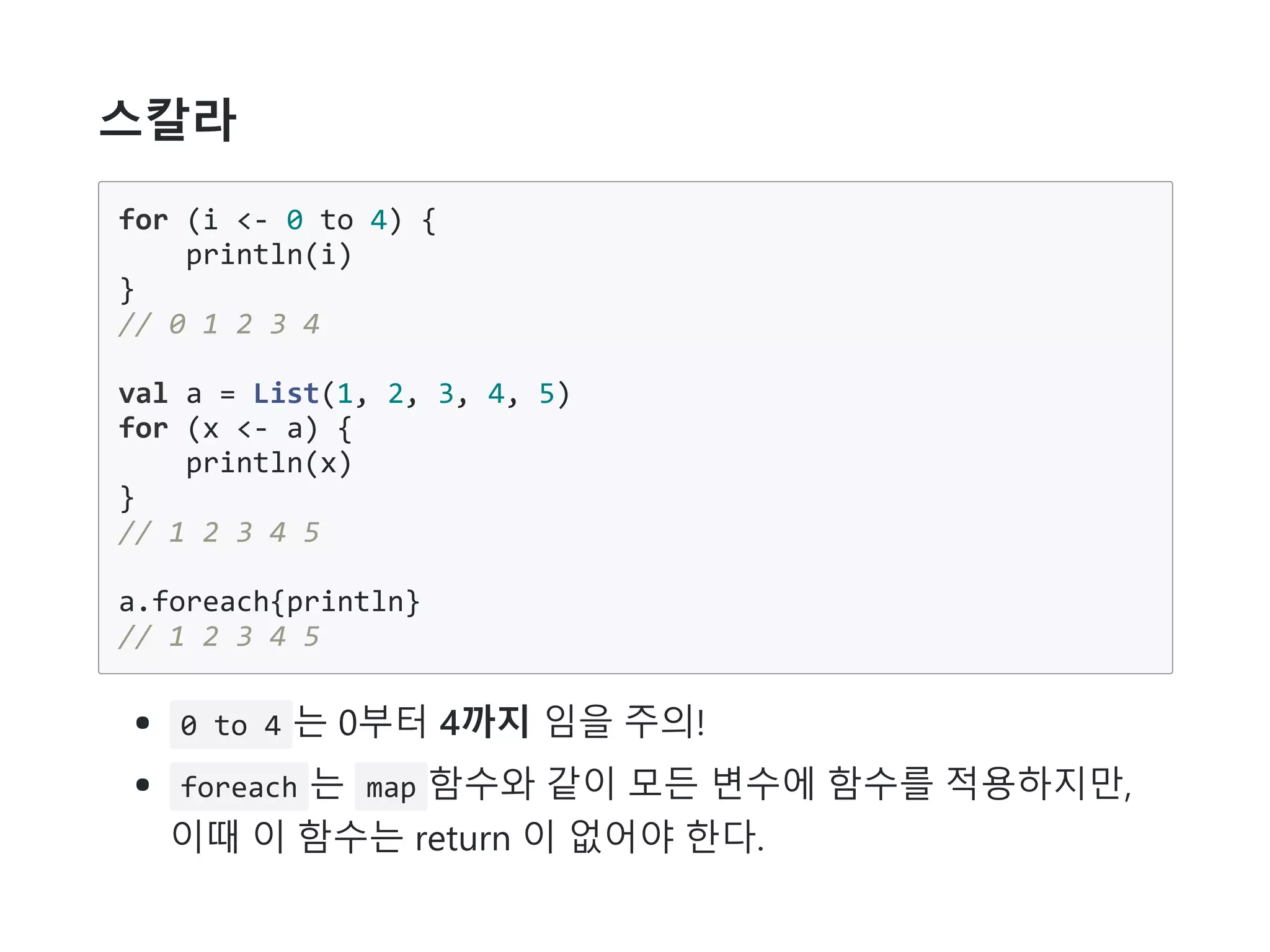 스칼라
for (i <- 0 to 4) {
println(i)
}
// 0 1 2 3 4
val a = List(1, 2, 3, 4, 5)
for (x <- a) {
println(x)
}
// 1 2 3 4 5
a.foreach{println}
// 1 2 3 4 5
0 to 4 는 0부터 4까지 임을 주의!
foreach 는 map 함수와 같이 모든 변수에 함수를 적용하지만,
이때 이 함수는 return 이 없어야 한다.
 