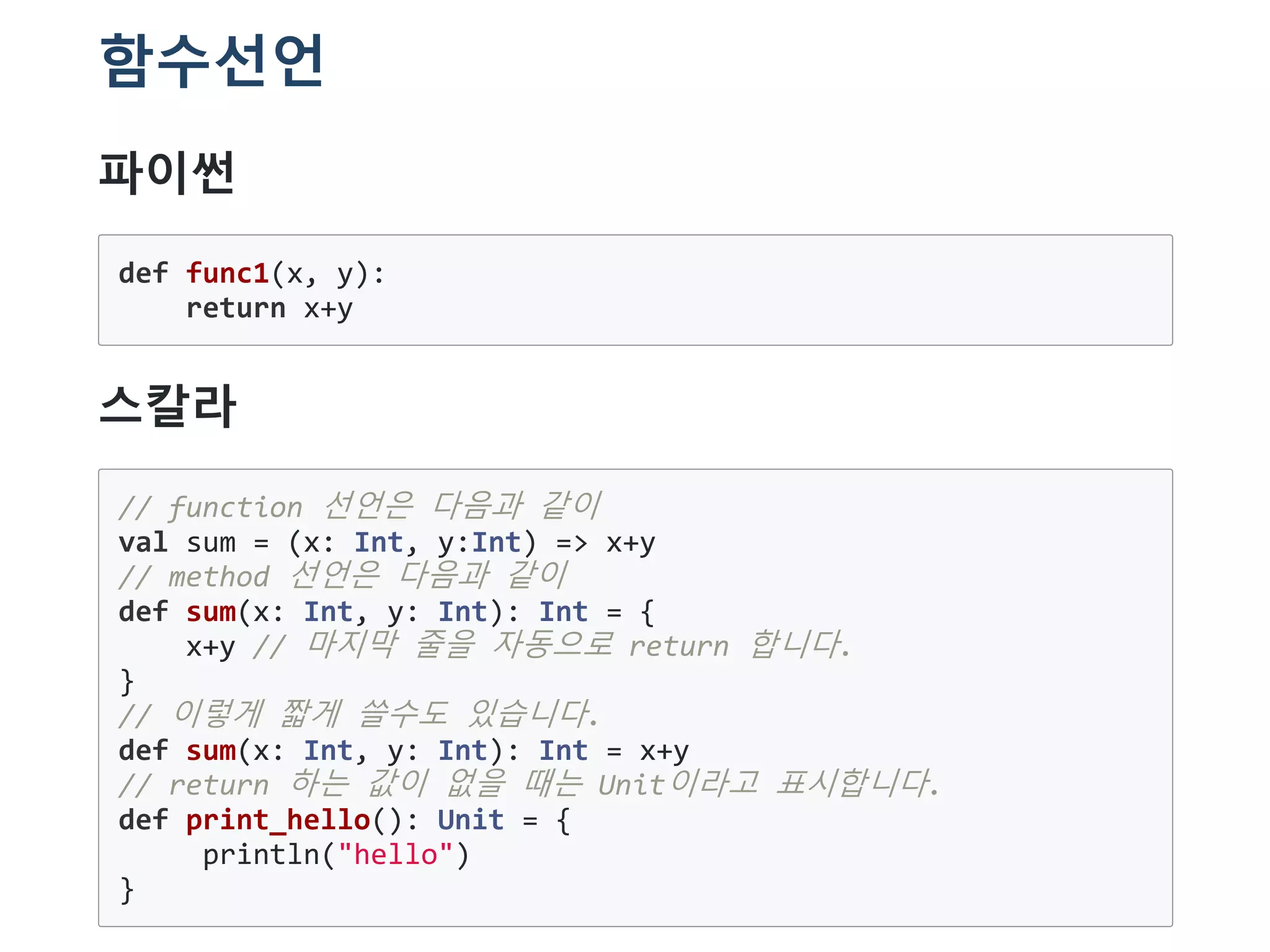 함수선언
파이썬
def func1(x, y):
return x+y
스칼라
// function 선언은 다음과 같이
val sum = (x: Int, y:Int) => x+y
// method 선언은 다음과 같이
def sum(x: Int, y: Int): Int = {
x+y // 마지막 줄을 자동으로 return 합니다.
}
// 이렇게 짧게 쓸수도 있습니다.
def sum(x: Int, y: Int): Int = x+y
// return 하는 값이 없을 때는 Unit이라고 표시합니다.
def print_hello(): Unit = {
println("hello")
}
 