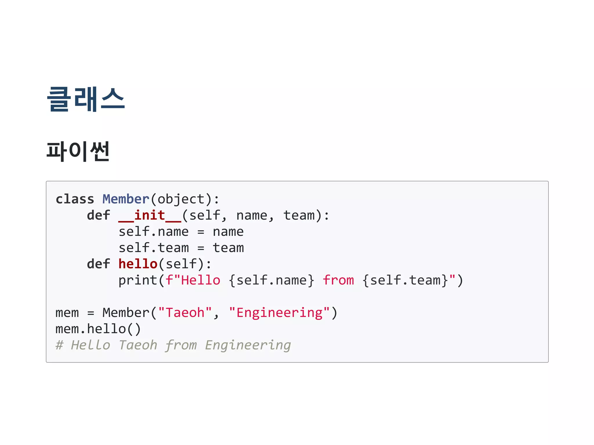 클래스
파이썬
class Member(object):
def __init__(self, name, team):
self.name = name
self.team = team
def hello(self):
print(f"Hello {self.name} from {self.team}")
mem = Member("Taeoh", "Engineering")
mem.hello()
# Hello Taeoh from Engineering
 