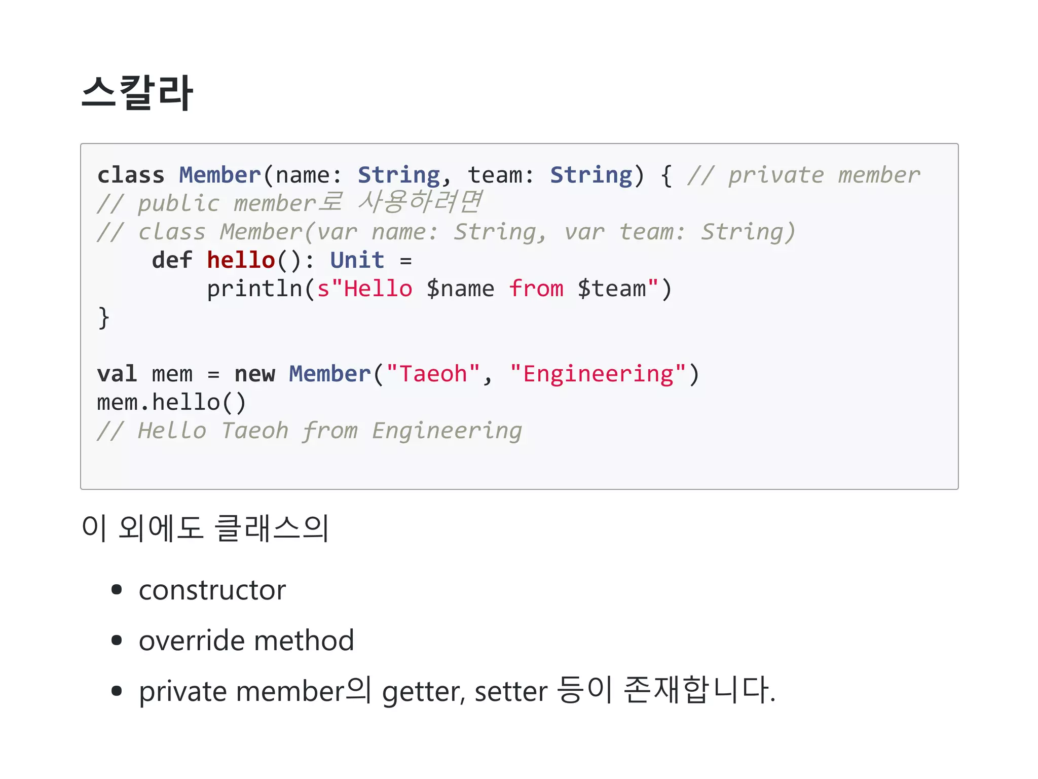 스칼라
class Member(name: String, team: String) { // private member
// public member로 사용하려면
// class Member(var name: String, var team: String)
def hello(): Unit =
println(s"Hello $name from $team")
}
val mem = new Member("Taeoh", "Engineering")
mem.hello()
// Hello Taeoh from Engineering
이 외에도 클래스의
constructor
override method
private member의 getter, setter 등이 존재합니다.
 