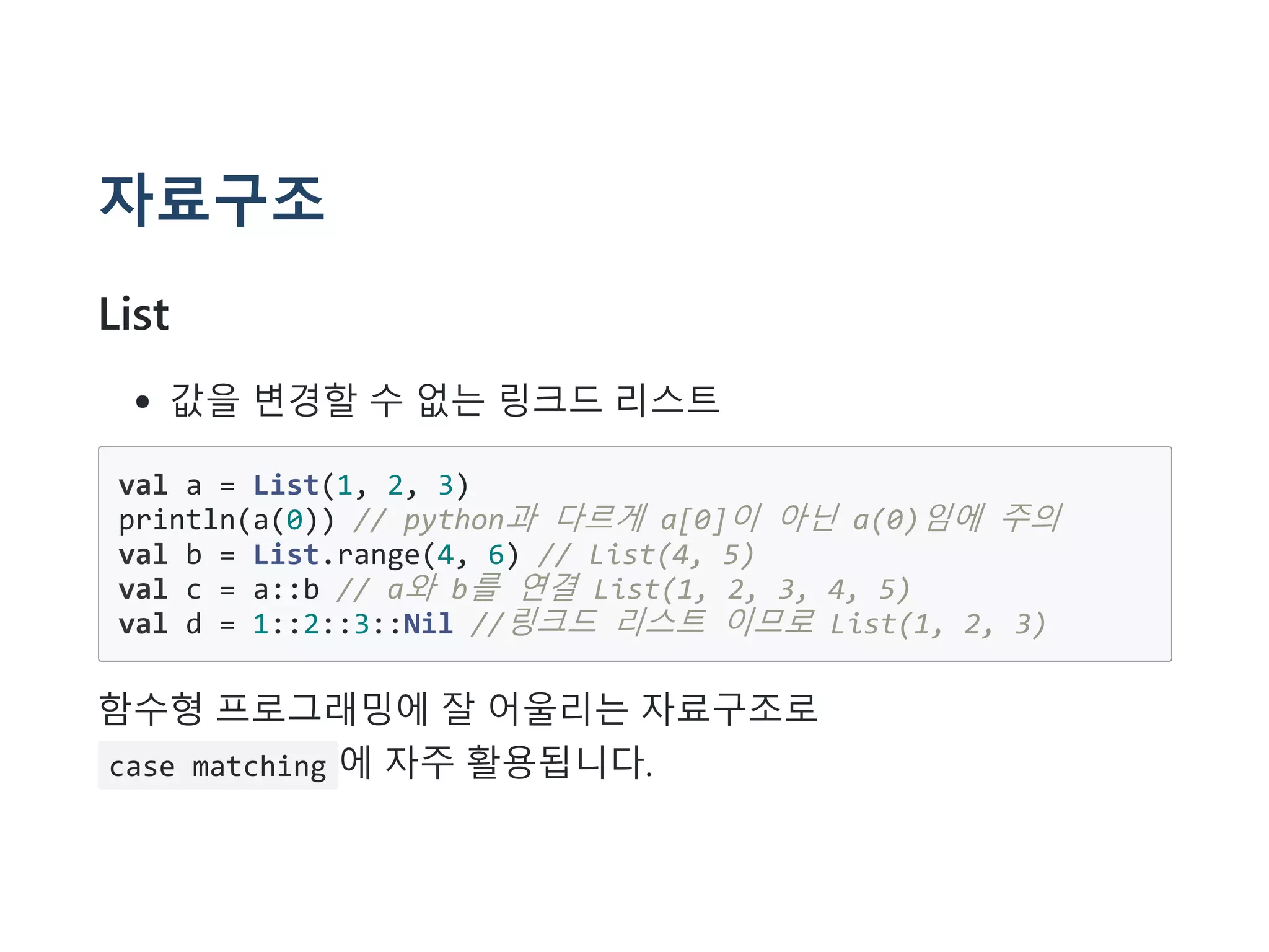 자료구조
List
값을 변경할 수 없는 링크드 리스트
val a = List(1, 2, 3)
println(a(0)) // python과 다르게 a[0]이 아닌 a(0)임에 주의
val b = List.range(4, 6) // List(4, 5)
val c = a::b // a와 b를 연결 List(1, 2, 3, 4, 5)
val d = 1::2::3::Nil //링크드 리스트 이므로 List(1, 2, 3)
함수형 프로그래밍에 잘 어울리는 자료구조로
case matching 에 자주 활용됩니다.
 