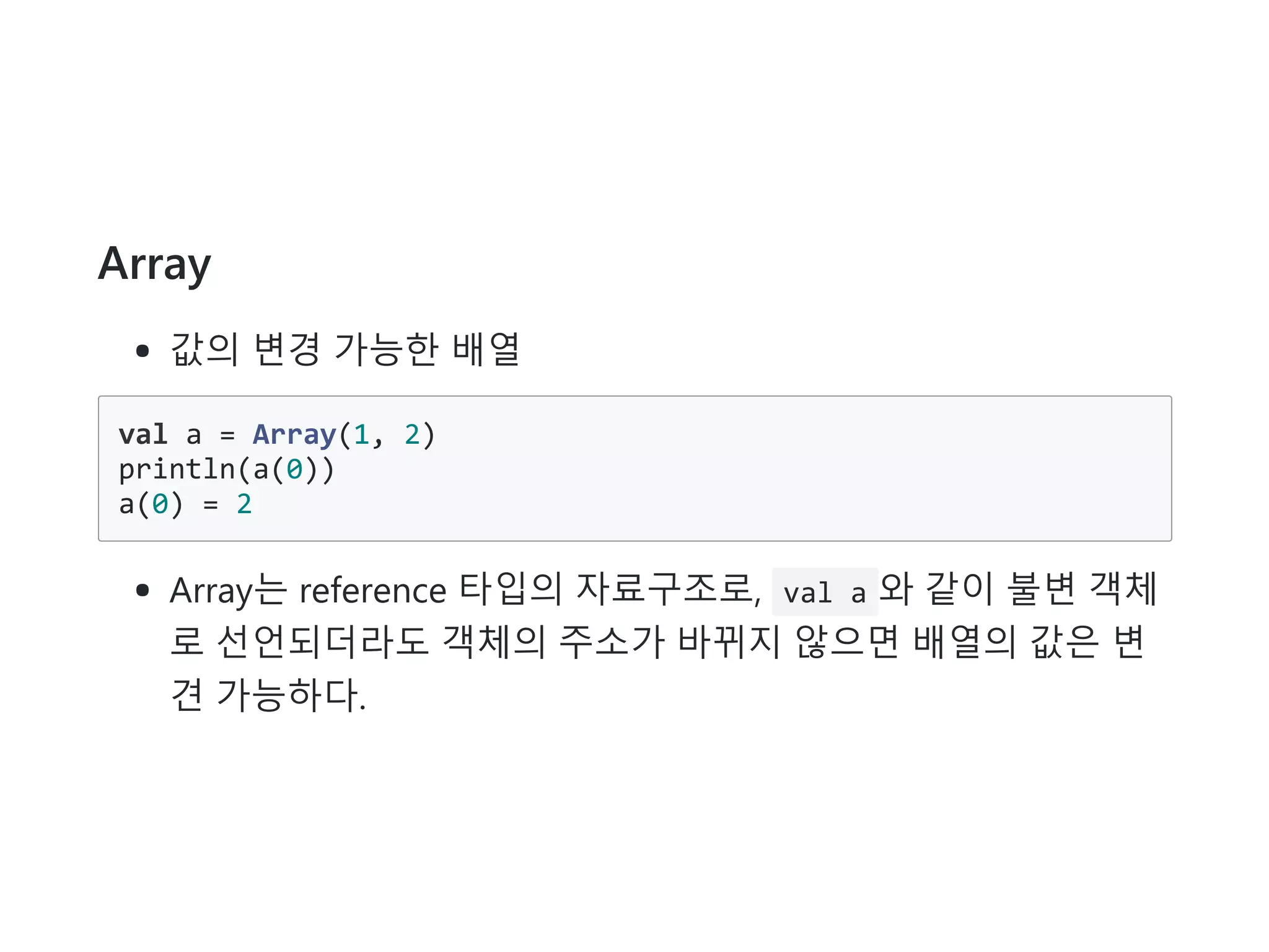 Array
값의 변경 가능한 배열
val a = Array(1, 2)
println(a(0))
a(0) = 2
Array는 reference 타입의 자료구조로, val a 와 같이 불변 객체
로 선언되더라도 객체의 주소가 바뀌지 않으면 배열의 값은 변
견 가능하다.
 