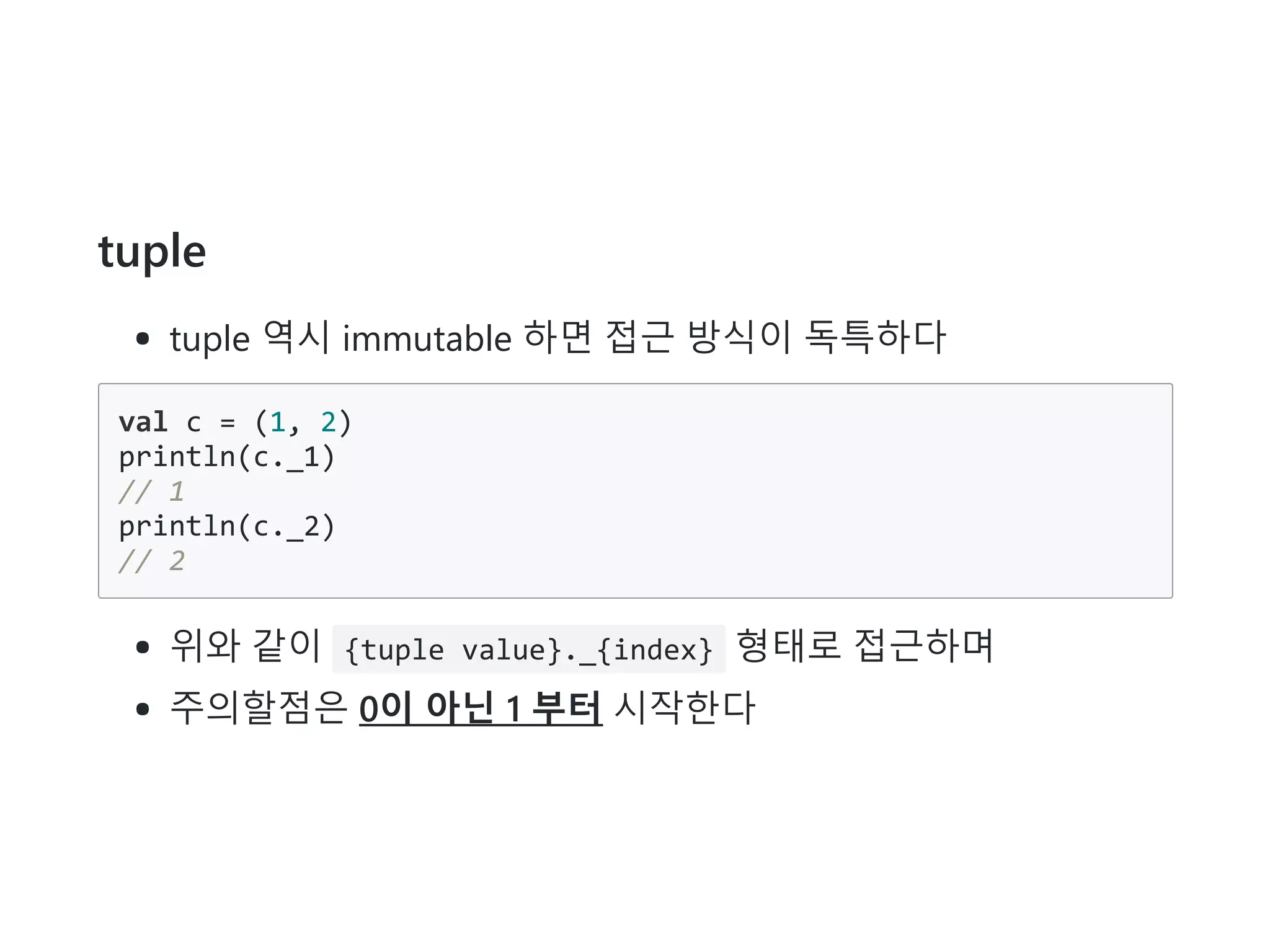 tuple
tuple 역시 immutable 하면 접근 방식이 독특하다
val c = (1, 2)
println(c._1)
// 1
println(c._2)
// 2
위와 같이 {tuple value}._{index} 형태로 접근하며
주의할점은 0이 아닌 1 부터 시작한다
 