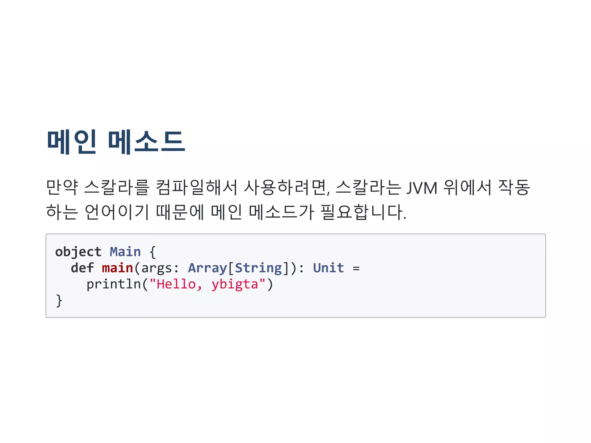 메인 메소드
만약 스칼라를 컴파일해서 사용하려면, 스칼라는 JVM 위에서 작동
하는 언어이기 때문에 메인 메소드가 필요합니다.
object Main {
def main(args: Array[String]): Unit =
println("Hello, ybigta")
}
 