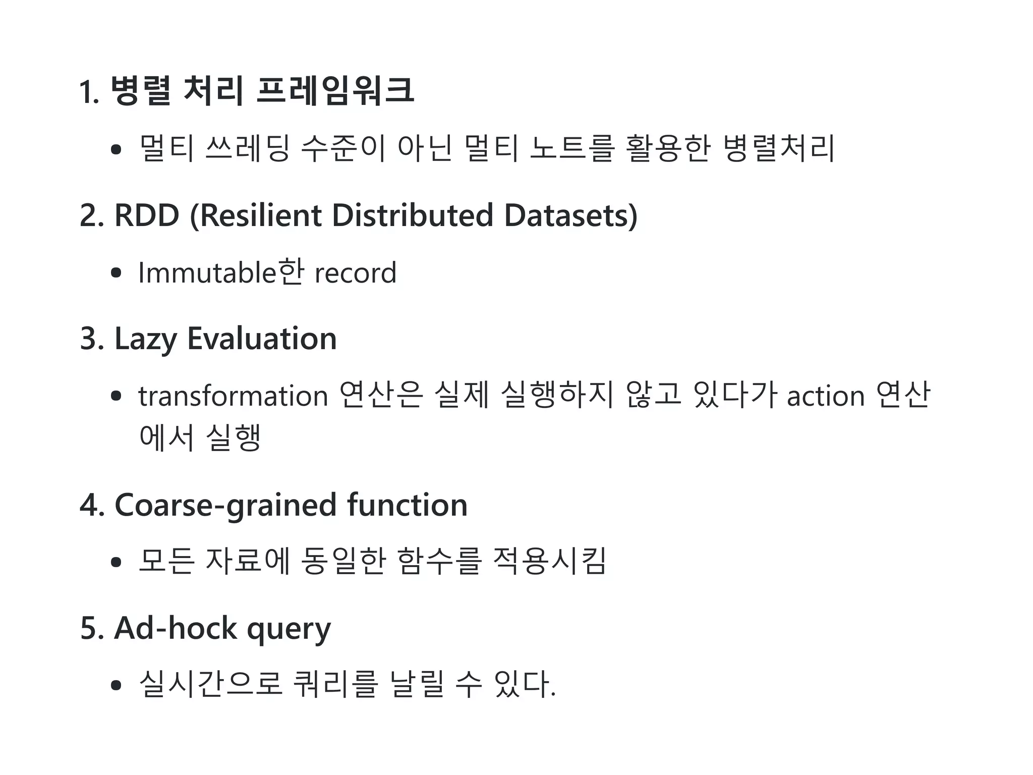 1. 병렬 처리 프레임워크
멀티 쓰레딩 수준이 아닌 멀티 노트를 활용한 병렬처리
2. RDD (Resilient Distributed Datasets)
Immutable한 record
3. Lazy Evaluation
transformation 연산은 실제 실행하지 않고 있다가 action 연산
에서 실행
4. Coarse-grained function
모든 자료에 동일한 함수를 적용시킴
5. Ad-hock query
실시간으로 쿼리를 날릴 수 있다.
 
