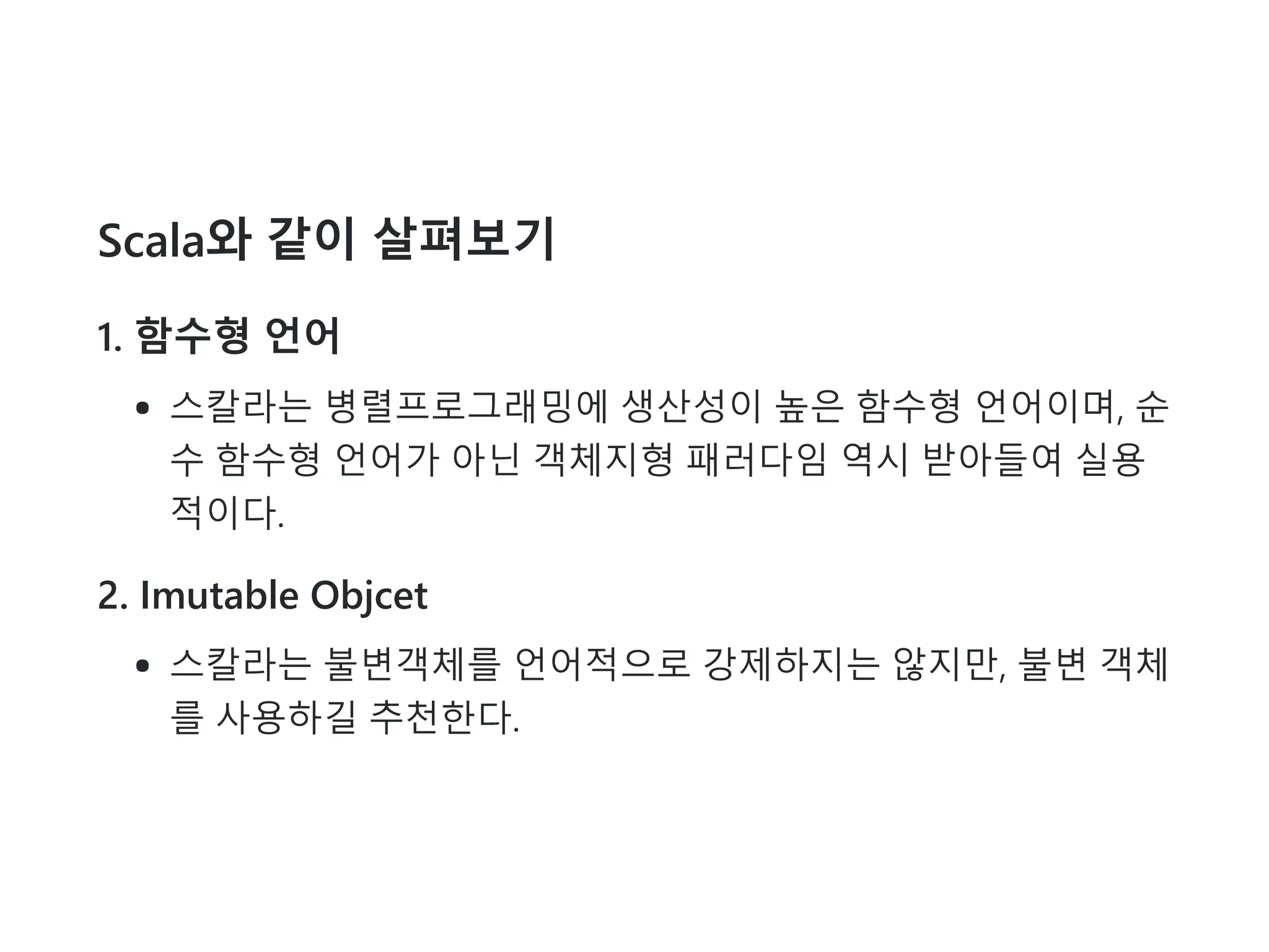 Scala와 같이 살펴보기
1. 함수형 언어
스칼라는 병렬프로그래밍에 생산성이 높은 함수형 언어이며, 순
수 함수형 언어가 아닌 객체지형 패러다임 역시 받아들여 실용
적이다.
2. Imutable Objcet
스칼라는 불변객체를 언어적으로 강제하지는 않지만, 불변 객체
를 사용하길 추천한다.
 