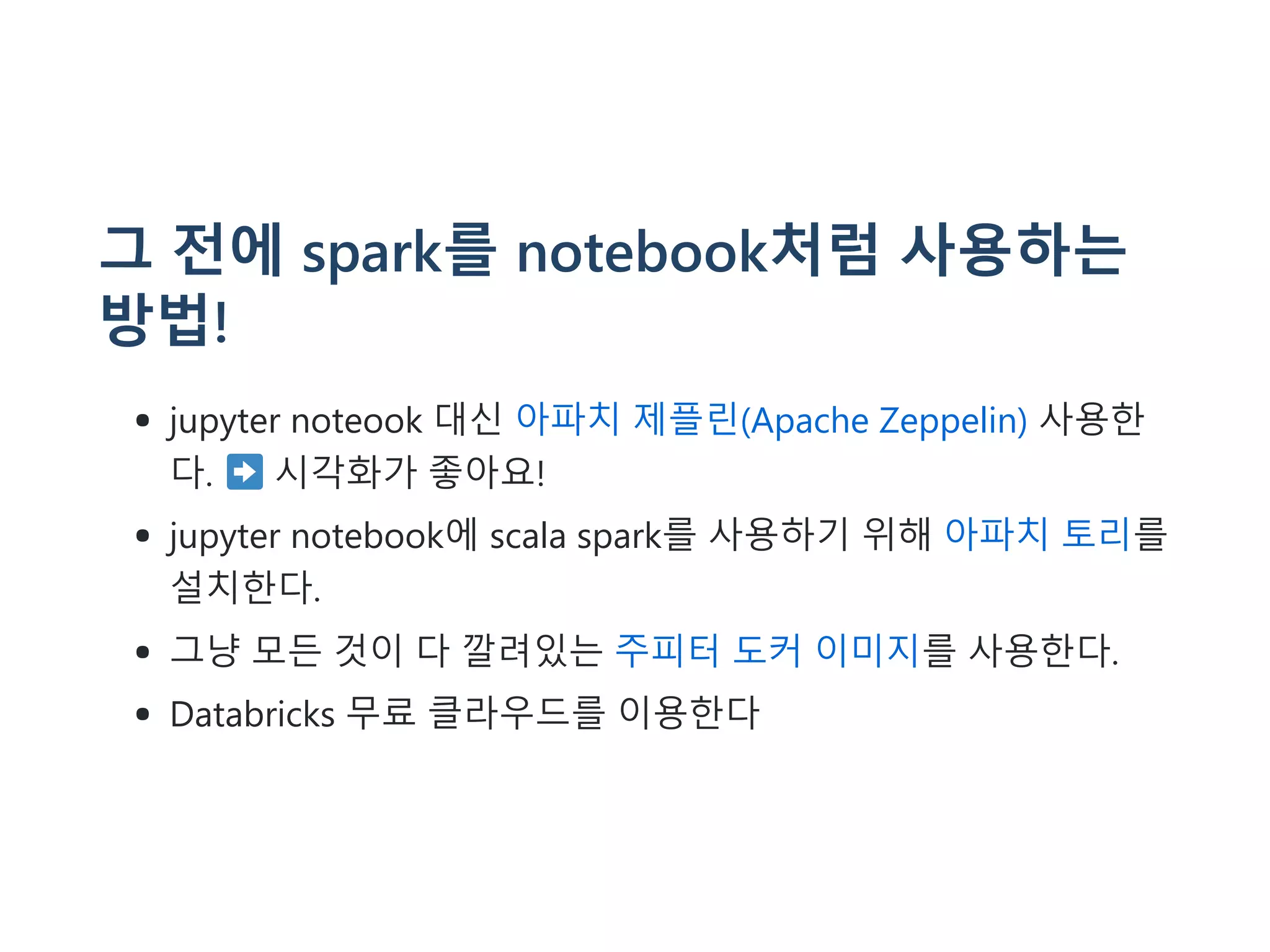 그 전에 spark를 notebook처럼 사용하는
방법!
jupyter noteook 대신 아파치 제플린(Apache Zeppelin) 사용한
다. 시각화가 좋아요!
jupyter notebook에 scala spark를 사용하기 위해 아파치 토리를
설치한다.
그냥 모든 것이 다 깔려있는 주피터 도커 이미지를 사용한다.
Databricks 무료 클라우드를 이용한다
 