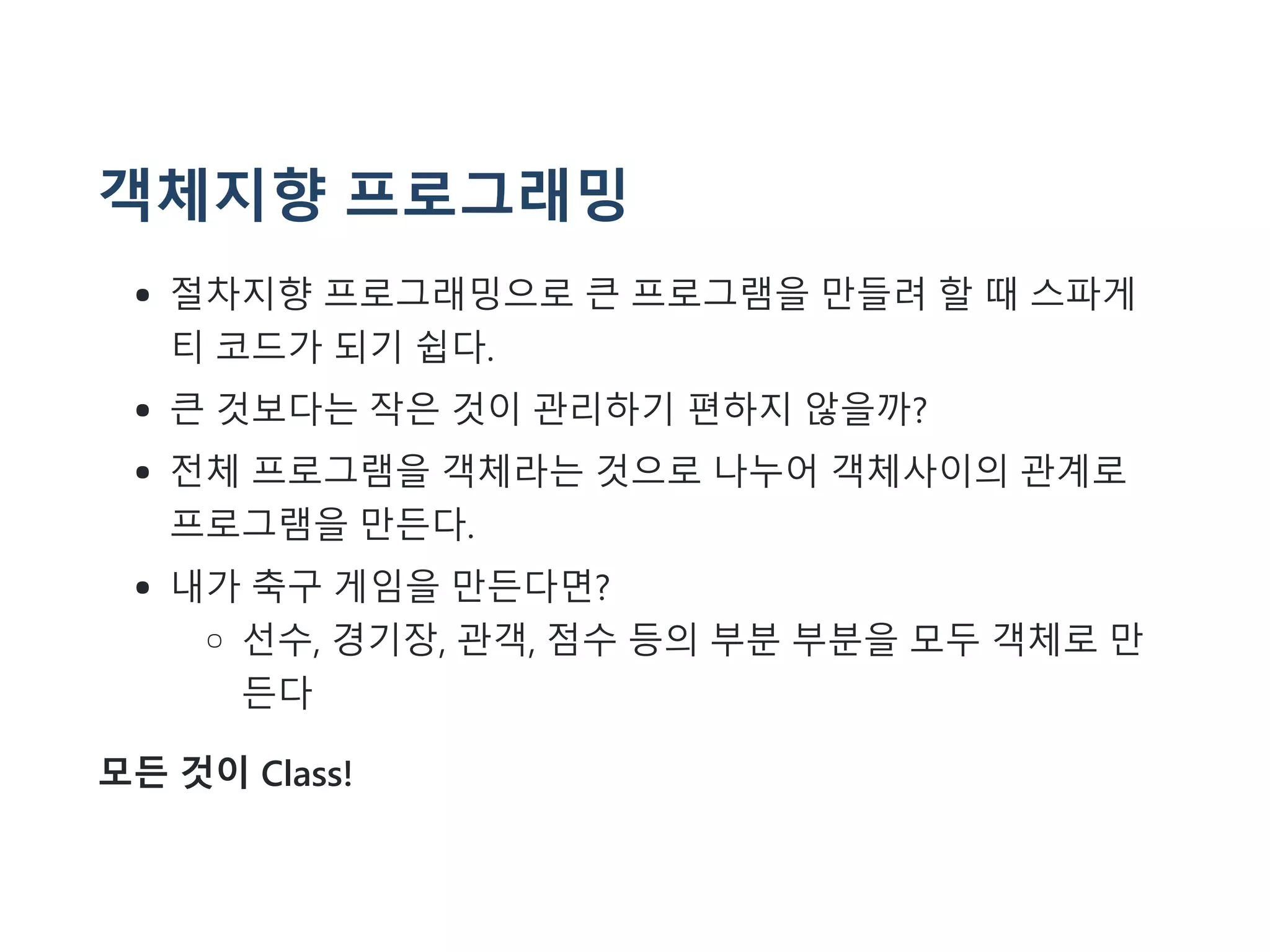 객체지향 프로그래밍
절차지향 프로그래밍으로 큰 프로그램을 만들려 할 때 스파게
티 코드가 되기 쉽다.
큰 것보다는 작은 것이 관리하기 편하지 않을까?
전체 프로그램을 객체라는 것으로 나누어 객체사이의 관계로
프로그램을 만든다.
내가 축구 게임을 만든다면?
선수, 경기장, 관객, 점수 등의 부분 부분을 모두 객체로 만
든다
모든 것이 Class!
 