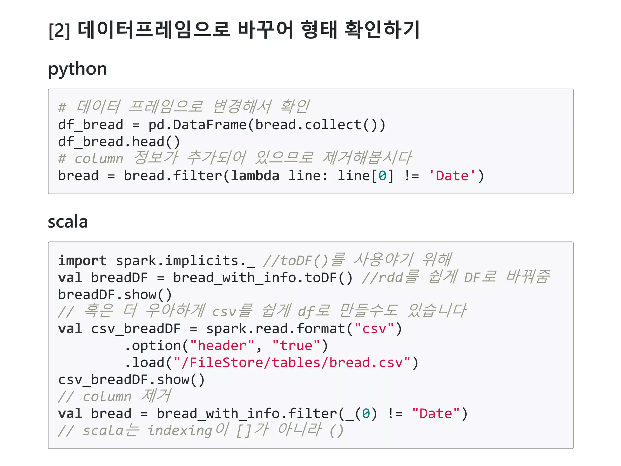 [2] 데이터프레임으로 바꾸어 형태 확인하기
python
# 데이터 프레임으로 변경해서 확인
df_bread = pd.DataFrame(bread.collect())
df_bread.head()
# column 정보가 추가되어 있으므로 제거해봅시다
bread = bread.filter(lambda line: line[0] != 'Date')
scala
import spark.implicits._ //toDF()를 사용야기 위해
val breadDF = bread_with_info.toDF() //rdd를 쉽게 DF로 바꿔줌
breadDF.show()
// 혹은 더 우아하게 csv를 쉽게 df로 만들수도 있습니다
val csv_breadDF = spark.read.format("csv")
.option("header", "true")
.load("/FileStore/tables/bread.csv")
csv_breadDF.show()
// column 제거
val bread = bread_with_info.filter(_(0) != "Date")
// scala는 indexing이 []가 아니라 ()
 