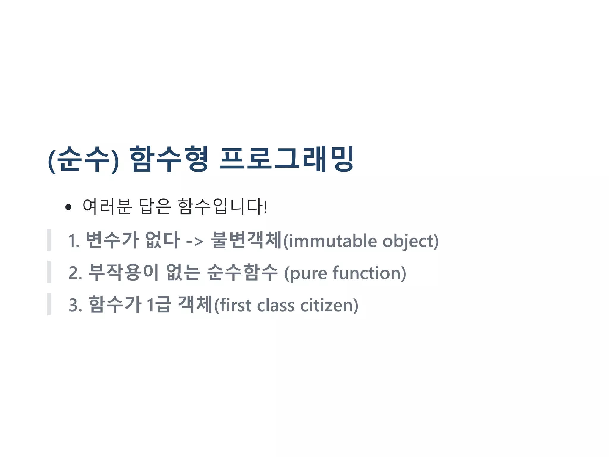 (순수) 함수형 프로그래밍
여러분 답은 함수입니다!
1. 변수가 없다 -> 불변객체(immutable object)
2. 부작용이 없는 순수함수 (pure function)
3. 함수가 1급 객체(first class citizen)
 