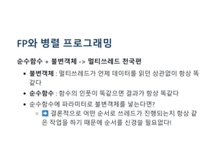 FP와 병렬 프로그래밍
순수함수 + 불변객체 -> 멀티쓰레드 천국편
불변객체 : 멀티쓰레드가 언제 데이터를 읽던 상관없이 항상 똑
같다
순수함수 : 함수의 인풋이 똑같으면 결과가 항상 똑같다
순수함수에 파라미터로 불변객체를 넣는다면?
결론적으로 어떤 순서로 쓰레드가 진행되는지 항상 같
은 작업을 하기 때문에 순서를 신경쓸 필요없다!
 