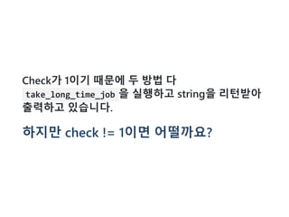 Check가 1이기 때문에 두 방법 다
take_long_time_job 을 실행하고 string을 리턴받아
출력하고 있습니다.
하지만 check != 1이면 어떨까요?
 