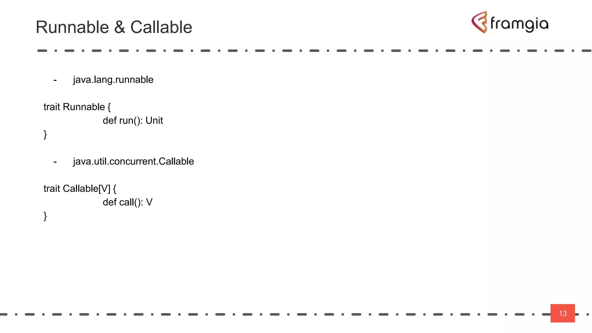 13
Runnable & Callable
13
- java.lang.runnable
trait Runnable {
def run(): Unit
}
- java.util.concurrent.Callable
trait Callable[V] {
def call(): V
}
 