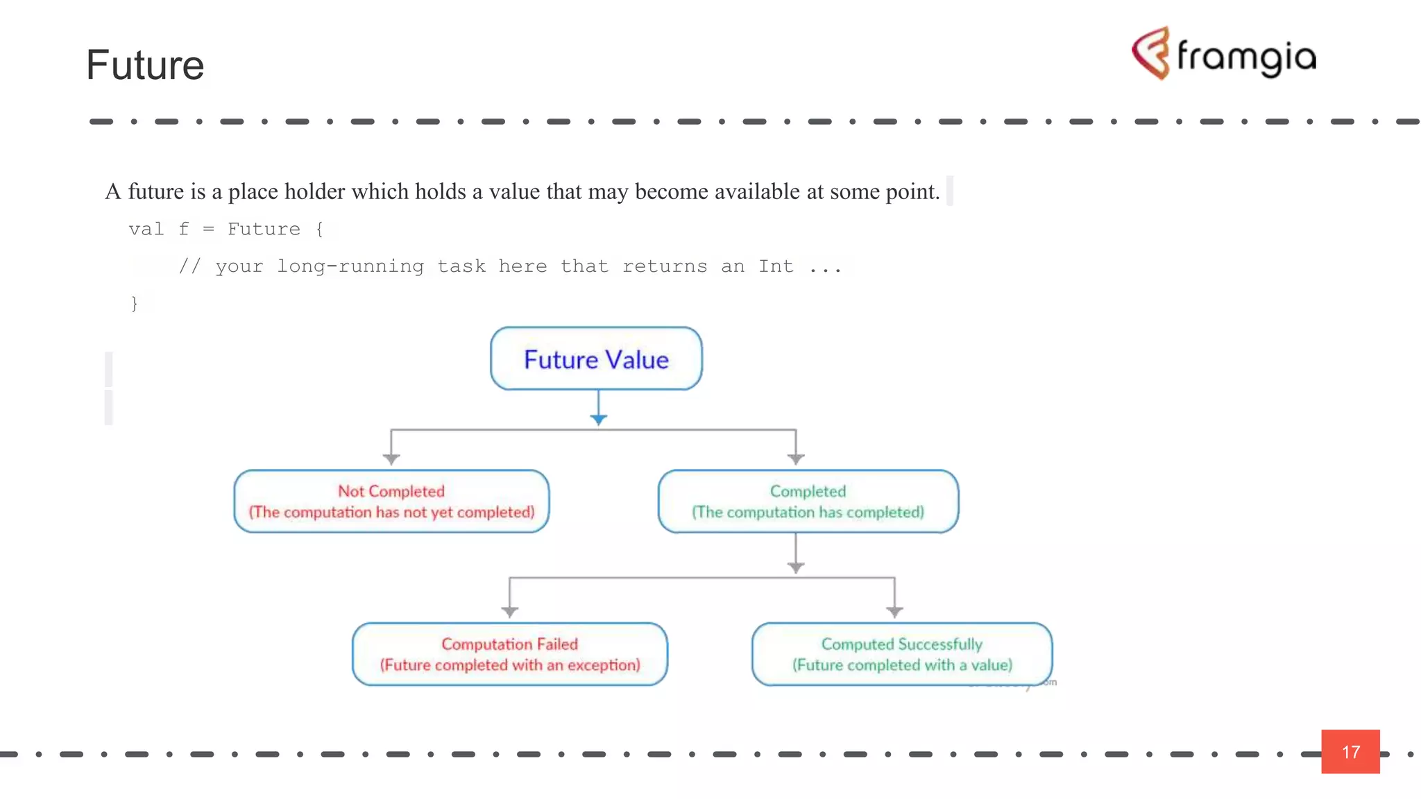 17
Future
17
A future is a place holder which holds a value that may become available at some point.
val f = Future {
// your long-running task here that returns an Int ...
}
 