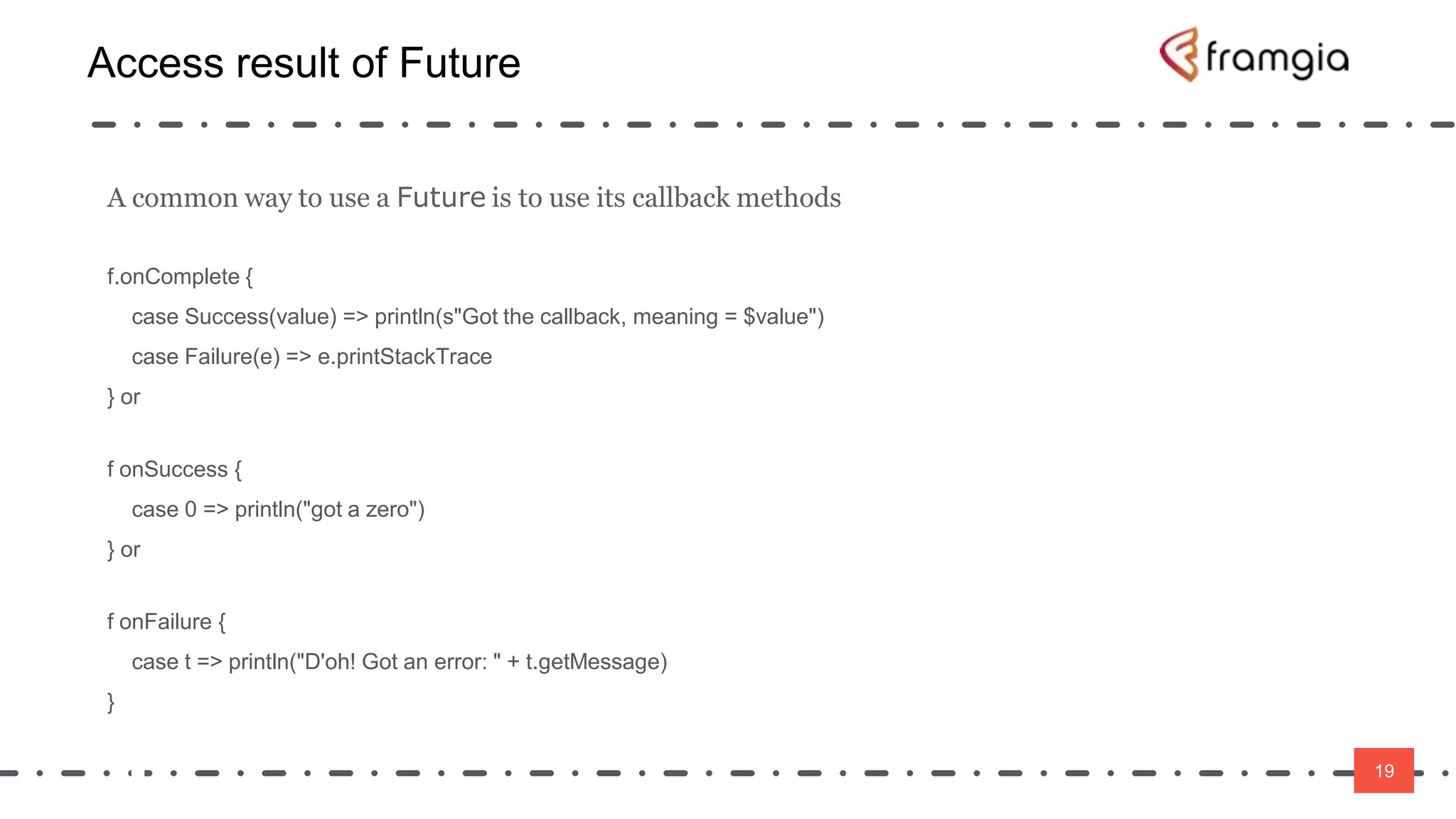 19
Access result of Future
19
A common way to use a Future is to use its callback methods
f.onComplete {
case Success(value) => println(s"Got the callback, meaning = $value")
case Failure(e) => e.printStackTrace
} or
f onSuccess {
case 0 => println("got a zero")
} or
f onFailure {
case t => println("D'oh! Got an error: " + t.getMessage)
}
 
