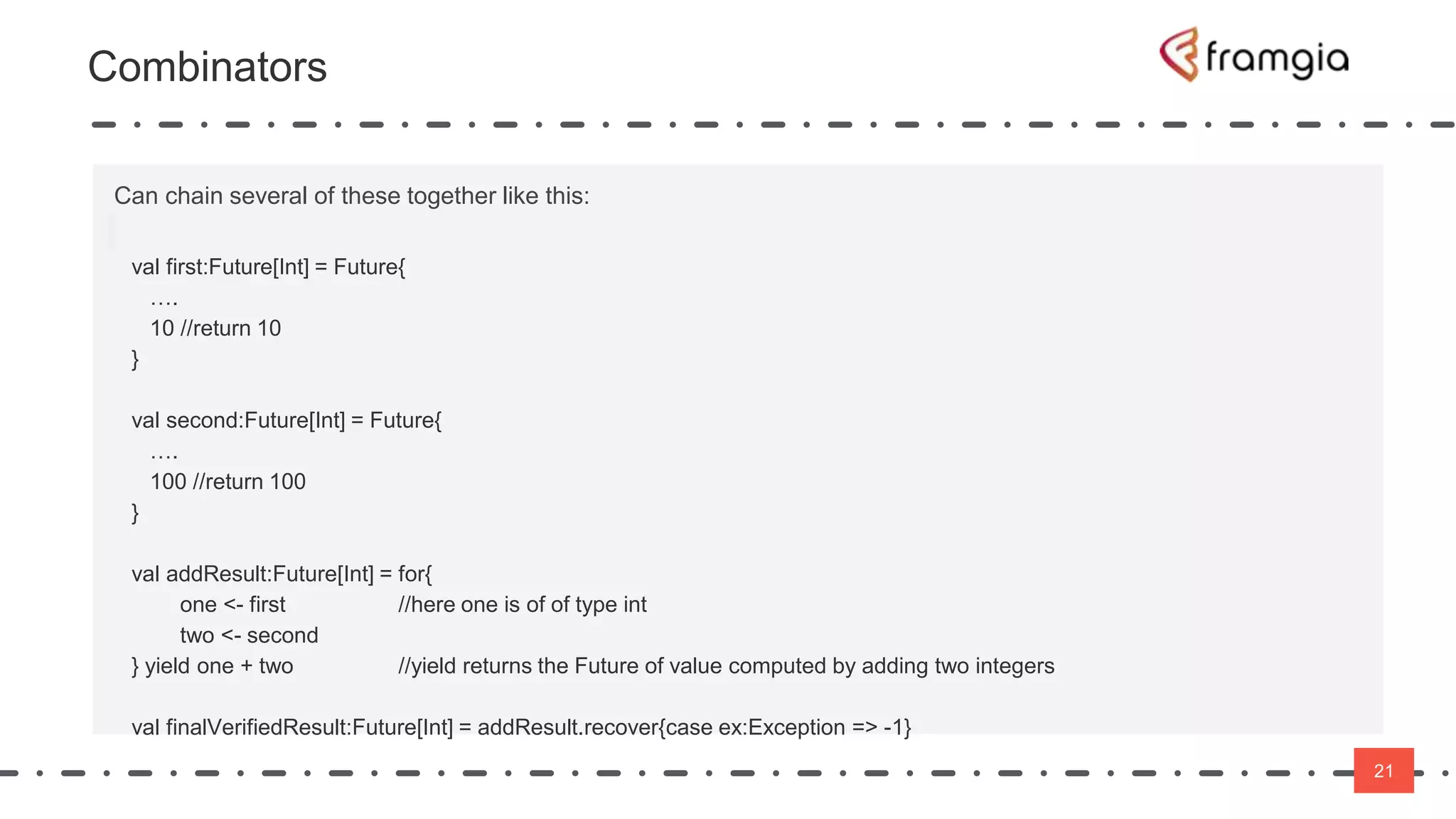 21
21
Can chain several of these together like this:
val first:Future[Int] = Future{
….
10 //return 10
}
val second:Future[Int] = Future{
….
100 //return 100
}
val addResult:Future[Int] = for{
one <- first //here one is of of type int
two <- second
} yield one + two //yield returns the Future of value computed by adding two integers
val finalVerifiedResult:Future[Int] = addResult.recover{case ex:Exception => -1}
Combinators
 