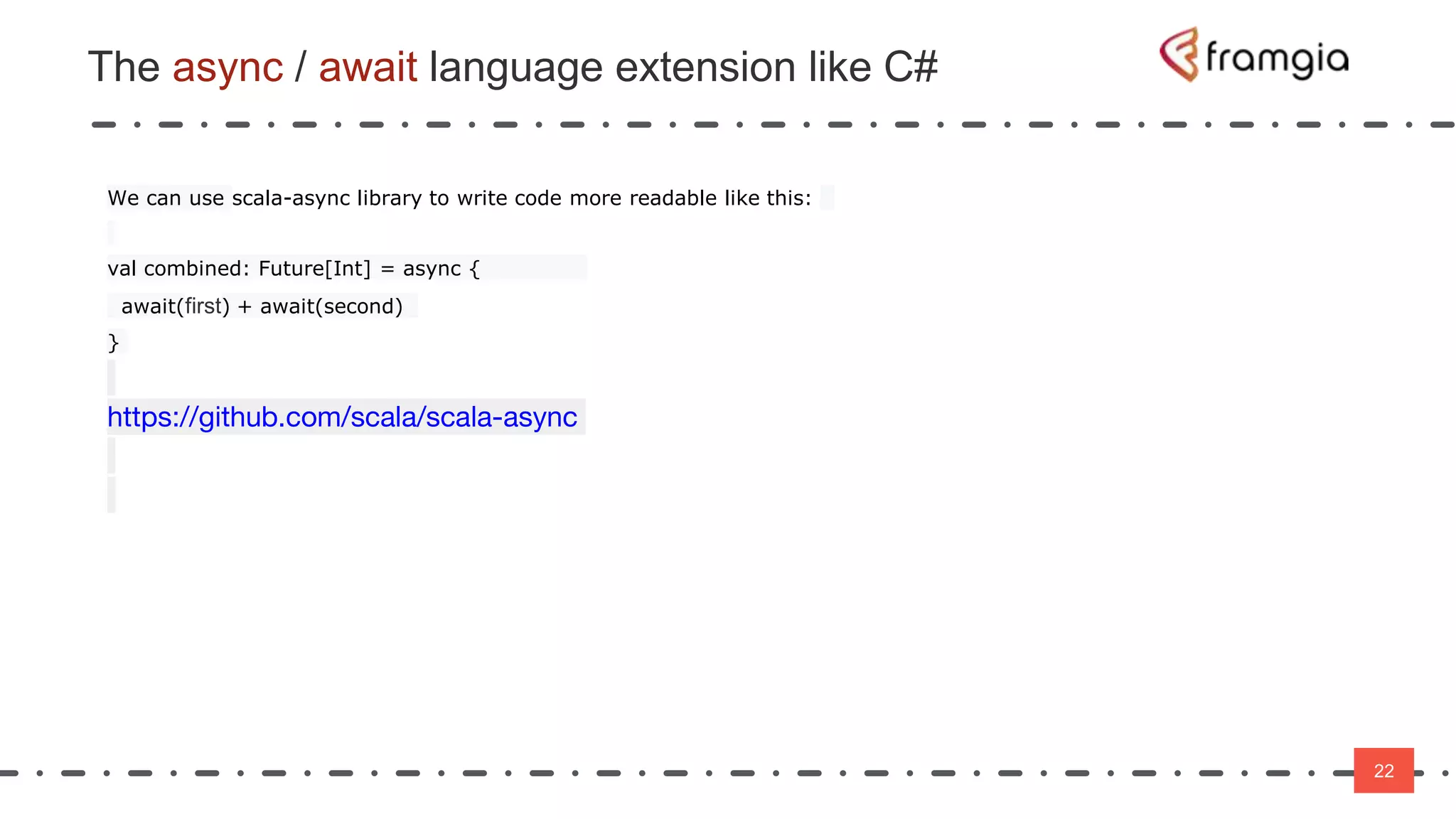 22
The async / await language extension like C#
22
We can use scala-async library to write code more readable like this:
val combined: Future[Int] = async {
await(first) + await(second)
}
https://github.com/scala/scala-async
 