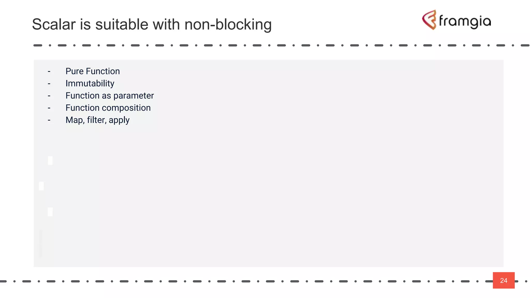 24
24
- Pure Function
- Immutability
- Function as parameter
- Function composition
- Map, filter, apply
Scalar is suitable with non-blocking
 