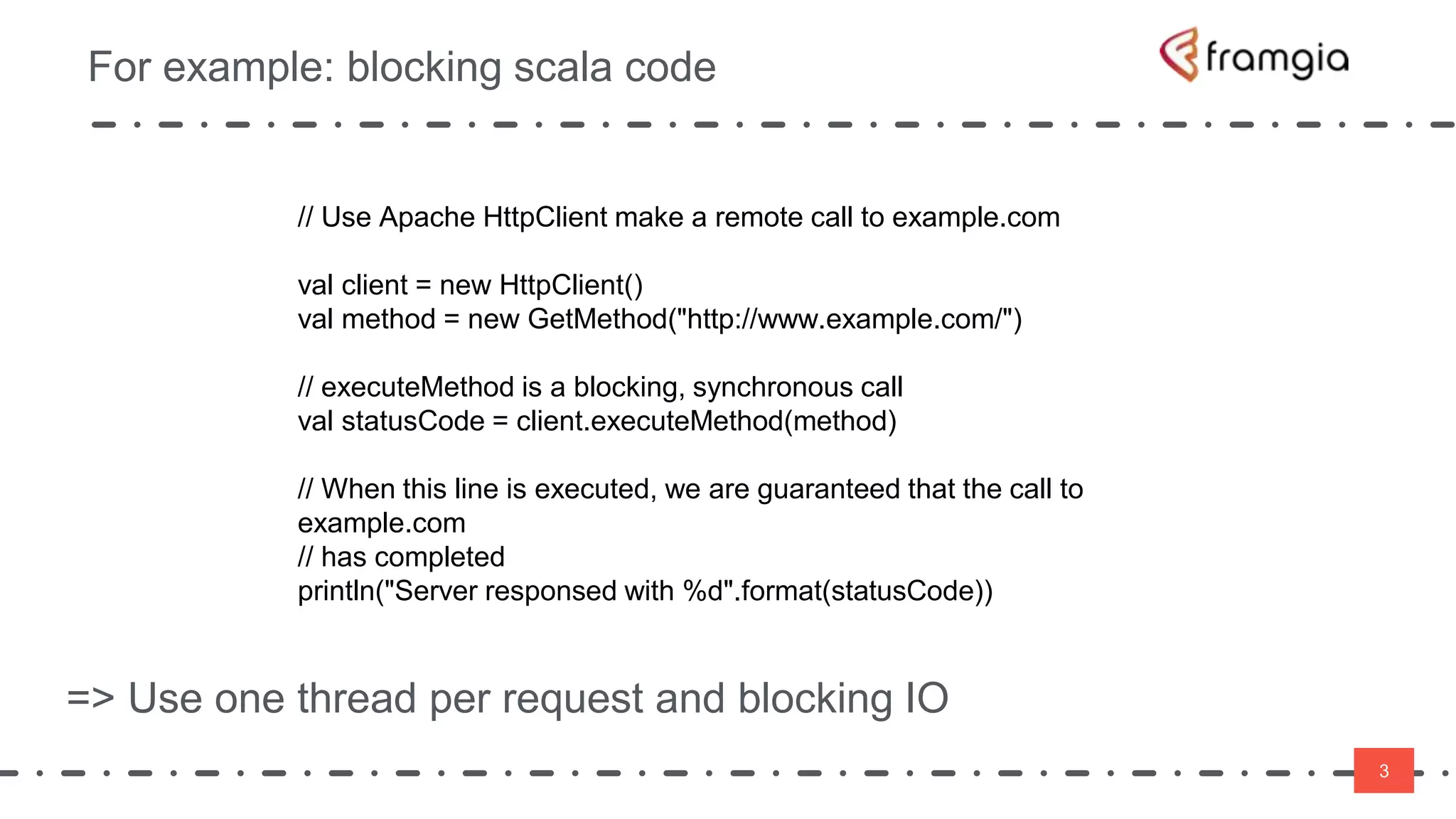 3
For example: blocking scala code
3
// Use Apache HttpClient make a remote call to example.com
val client = new HttpClient()
val method = new GetMethod("http://www.example.com/")
// executeMethod is a blocking, synchronous call
val statusCode = client.executeMethod(method)
// When this line is executed, we are guaranteed that the call to
example.com
// has completed
println("Server responsed with %d".format(statusCode))
=> Use one thread per request and blocking IO
 