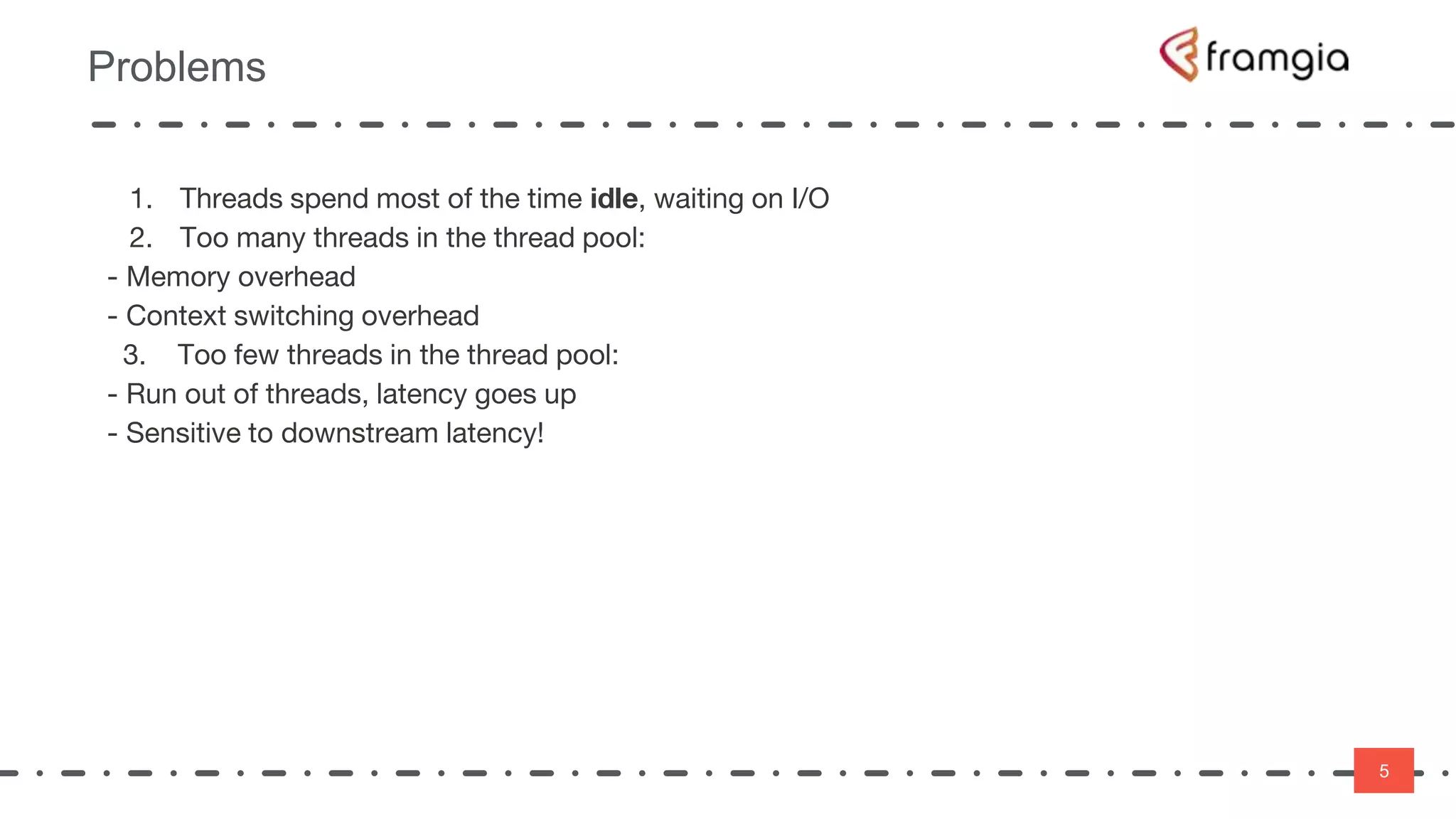 5
Problems
5
1. Threads spend most of the time idle, waiting on I/O
2. Too many threads in the thread pool:
- Memory overhead
- Context switching overhead
3. Too few threads in the thread pool:
- Run out of threads, latency goes up
- Sensitive to downstream latency!
 