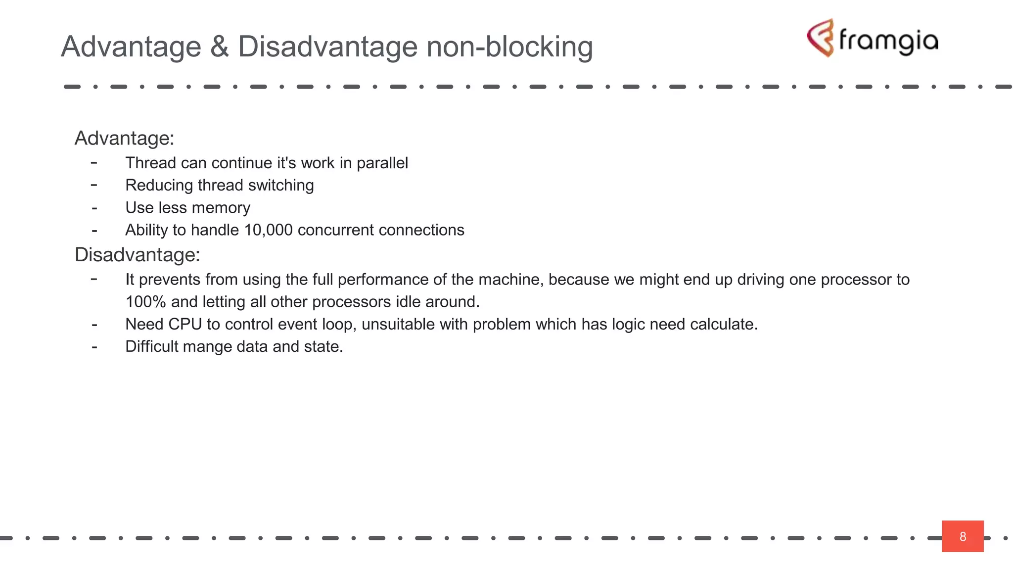 8
Advantage & Disadvantage non-blocking
8
Advantage:
- Thread can continue it's work in parallel
- Reducing thread switching
- Use less memory
- Ability to handle 10,000 concurrent connections
Disadvantage:
- It prevents from using the full performance of the machine, because we might end up driving one processor to
100% and letting all other processors idle around.
- Need CPU to control event loop, unsuitable with problem which has logic need calculate.
- Difficult mange data and state.
 