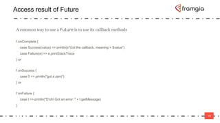 19
Access result of Future
19
A common way to use a Future is to use its callback methods
f.onComplete {
case Success(value) => println(s"Got the callback, meaning = $value")
case Failure(e) => e.printStackTrace
} or
f onSuccess {
case 0 => println("got a zero")
} or
f onFailure {
case t => println("D'oh! Got an error: " + t.getMessage)
}
 