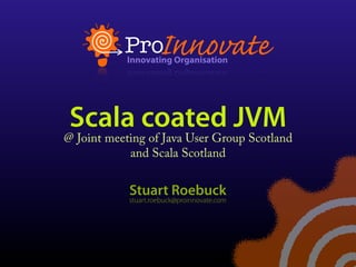 Scala coated JVM
@ Joint meeting of Java User Group Scotland
            and Scala Scotland


            Stuart Roebuck
            stuart.roebuck@proinnovate.com
 