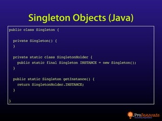 Singleton Objects (Java)
public class Singleton {

    private Singleton() {
    }

    private static class SingletonHolder {
      public static final Singleton INSTANCE = new Singleton();
    }

    public static Singleton getInstance() {
      return SingletonHolder.INSTANCE;
    }

}
 