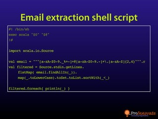 Email extraction shell script
#! /bin/sh
exec scala "$0" "$@"
!#

import scala.io.Source

val email = """[a-zA-Z0-9._%+-]+@[a-zA-Z0-9.-]+.[a-zA-Z]{2,4}""".r
val filtered = Source.stdin.getLines.
     flatMap( email.findAllIn(_)).
     map(_.toLowerCase).toSet.toList.sortWith(_<_)

filtered.foreach{ println(_) }
 