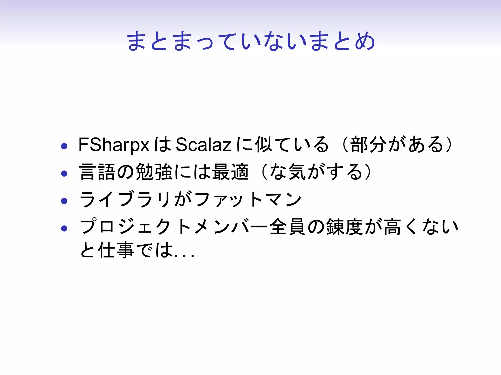 まとまっていないまとめ



• FSharpx は Scalaz に似ている（部分がある）
• 言語の勉強には最適（な気がする）
• ライブラリがファットマン
• プロジェクトメンバー全員の錬度が高くない
 と仕事では. . .
 